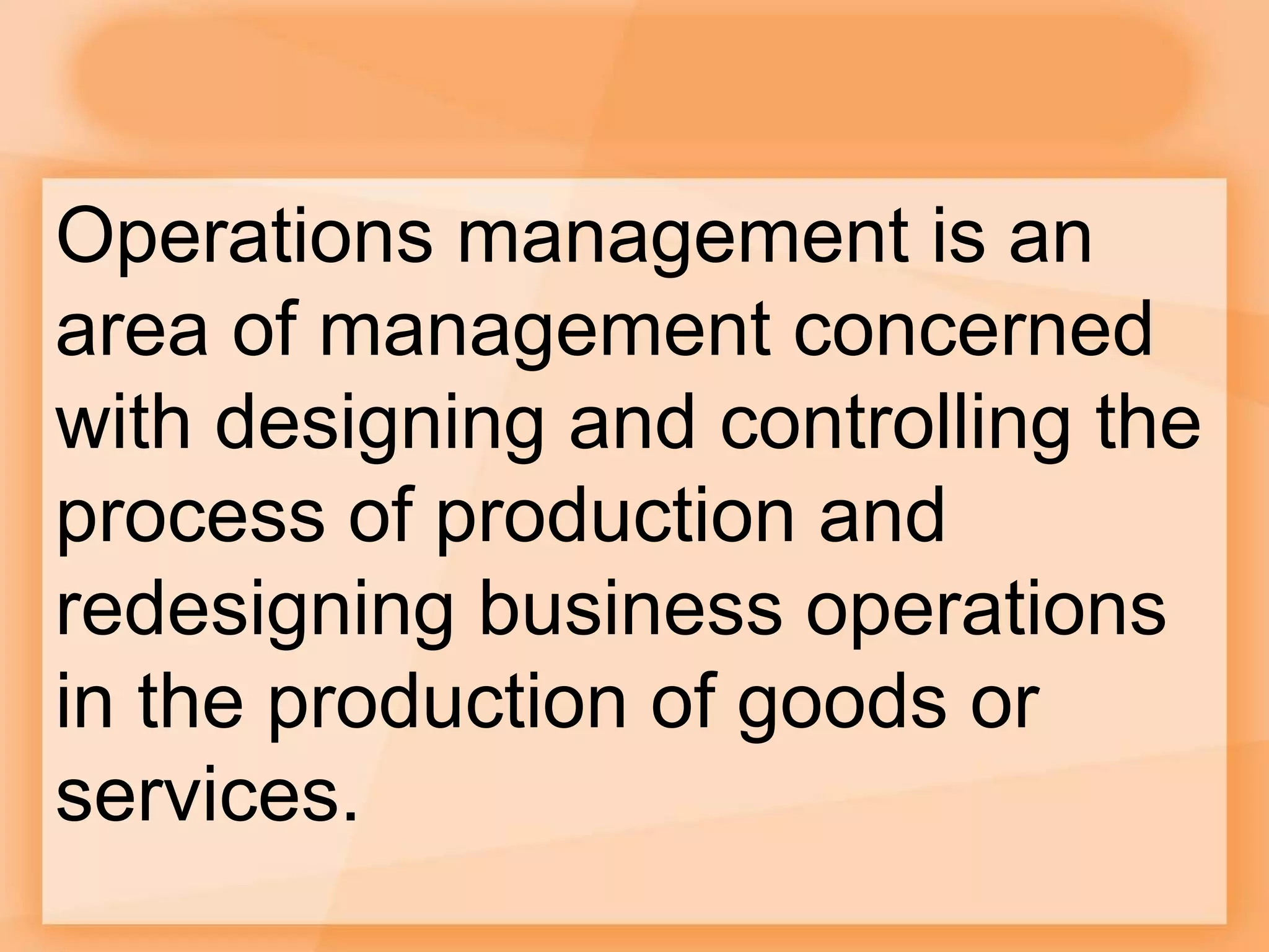 Operations management is an
area of management concerned
with designing and controlling the
process of production and
redesigning business operations
in the production of goods or
services.
 