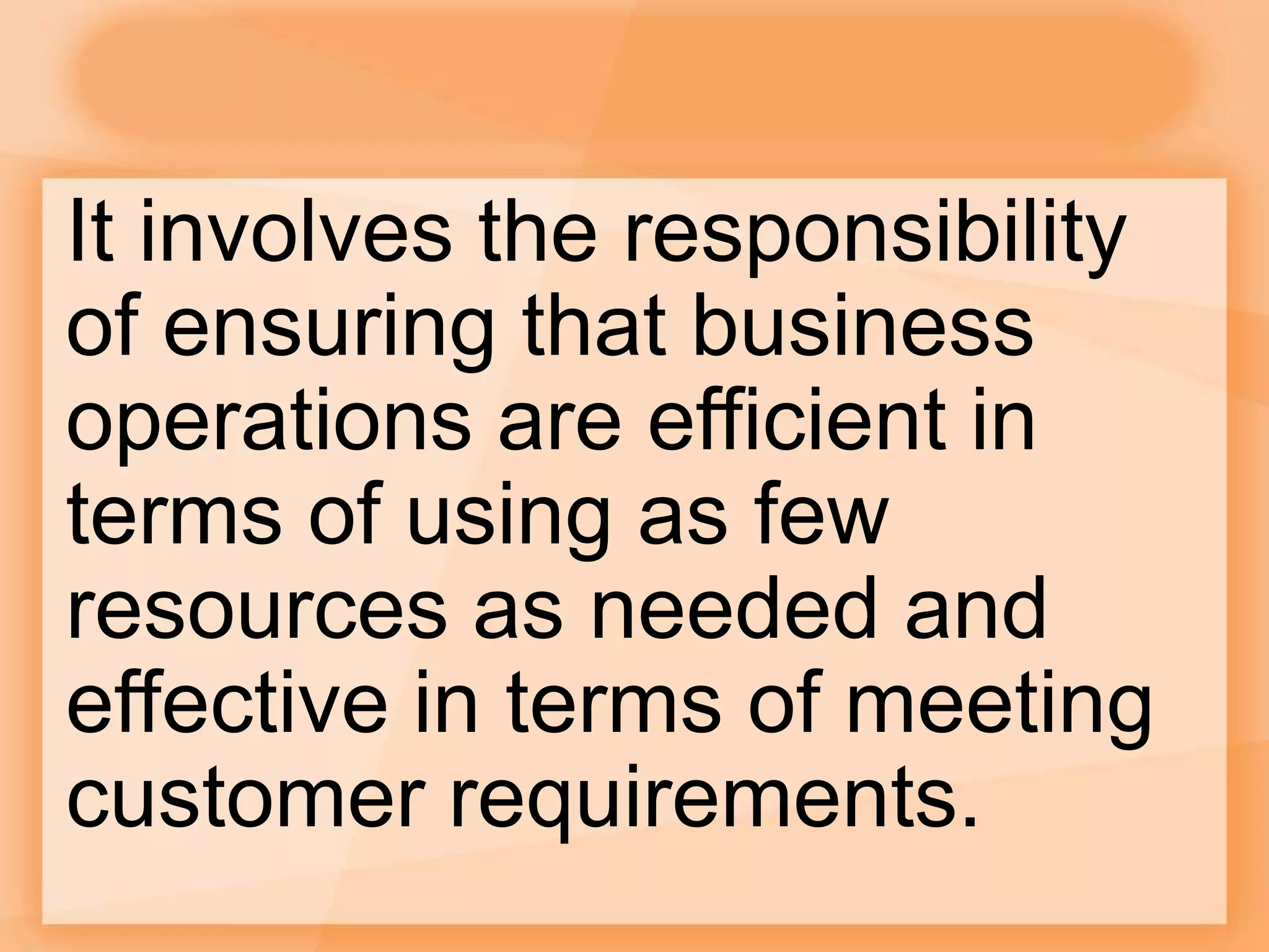 It involves the responsibility
of ensuring that business
operations are efficient in
terms of using as few
resources as needed and
effective in terms of meeting
customer requirements.
 