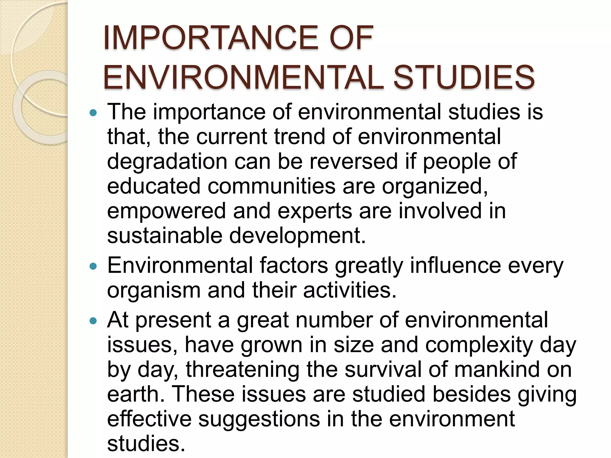 IMPORTANCE OF
ENVIRONMENTAL STUDIES
 The importance of environmental studies is
that, the current trend of environmental
degradation can be reversed if people of
educated communities are organized,
empowered and experts are involved in
sustainable development.
 Environmental factors greatly influence every
organism and their activities.
 At present a great number of environmental
issues, have grown in size and complexity day
by day, threatening the survival of mankind on
earth. These issues are studied besides giving
effective suggestions in the environment
studies.
 