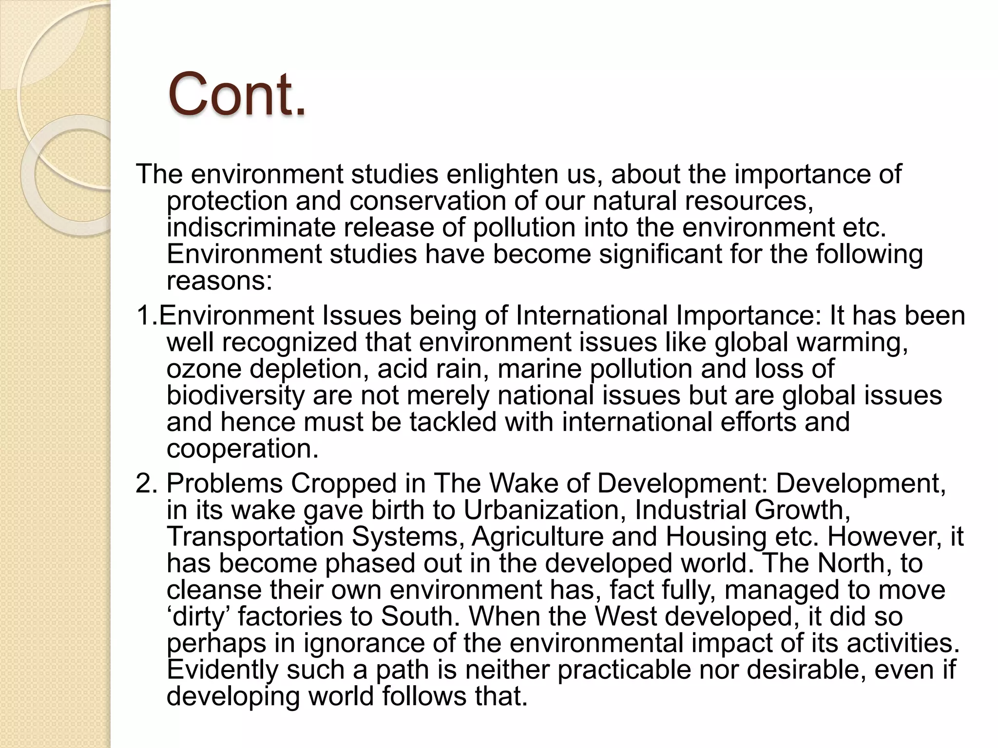 Cont.
The environment studies enlighten us, about the importance of
protection and conservation of our natural resources,
indiscriminate release of pollution into the environment etc.
Environment studies have become significant for the following
reasons:
1.Environment Issues being of International Importance: It has been
well recognized that environment issues like global warming,
ozone depletion, acid rain, marine pollution and loss of
biodiversity are not merely national issues but are global issues
and hence must be tackled with international efforts and
cooperation.
2. Problems Cropped in The Wake of Development: Development,
in its wake gave birth to Urbanization, Industrial Growth,
Transportation Systems, Agriculture and Housing etc. However, it
has become phased out in the developed world. The North, to
cleanse their own environment has, fact fully, managed to move
‘dirty’ factories to South. When the West developed, it did so
perhaps in ignorance of the environmental impact of its activities.
Evidently such a path is neither practicable nor desirable, even if
developing world follows that.
 