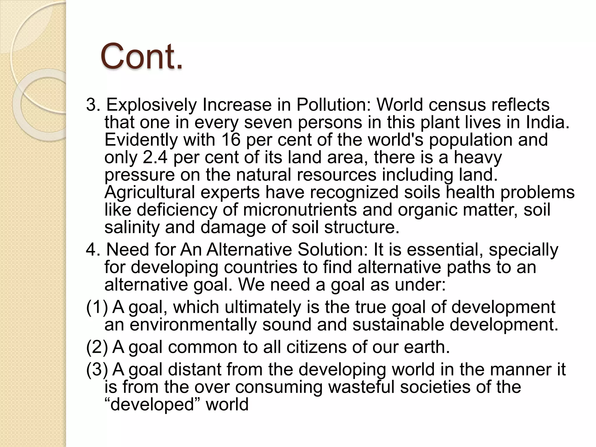 Cont.
3. Explosively Increase in Pollution: World census reflects
that one in every seven persons in this plant lives in India.
Evidently with 16 per cent of the world's population and
only 2.4 per cent of its land area, there is a heavy
pressure on the natural resources including land.
Agricultural experts have recognized soils health problems
like deficiency of micronutrients and organic matter, soil
salinity and damage of soil structure.
4. Need for An Alternative Solution: It is essential, specially
for developing countries to find alternative paths to an
alternative goal. We need a goal as under:
(1) A goal, which ultimately is the true goal of development
an environmentally sound and sustainable development.
(2) A goal common to all citizens of our earth.
(3) A goal distant from the developing world in the manner it
is from the over consuming wasteful societies of the
“developed” world
 