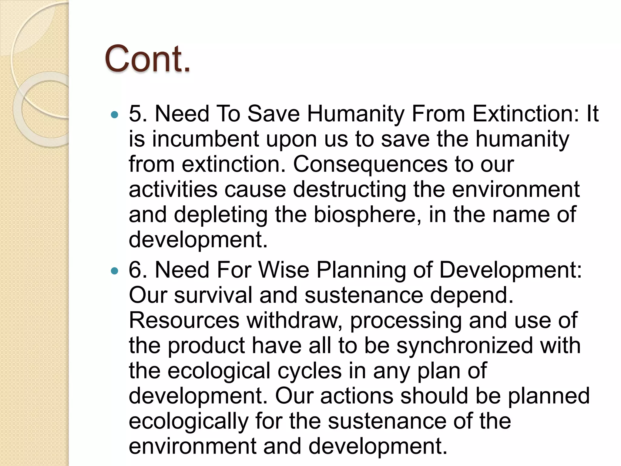 Cont.
 5. Need To Save Humanity From Extinction: It
is incumbent upon us to save the humanity
from extinction. Consequences to our
activities cause destructing the environment
and depleting the biosphere, in the name of
development.
 6. Need For Wise Planning of Development:
Our survival and sustenance depend.
Resources withdraw, processing and use of
the product have all to be synchronized with
the ecological cycles in any plan of
development. Our actions should be planned
ecologically for the sustenance of the
environment and development.
 