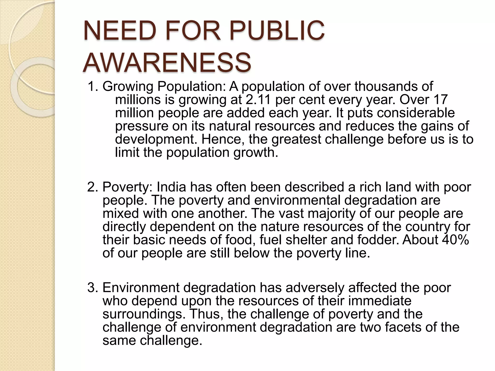 NEED FOR PUBLIC
AWARENESS
1. Growing Population: A population of over thousands of
millions is growing at 2.11 per cent every year. Over 17
million people are added each year. It puts considerable
pressure on its natural resources and reduces the gains of
development. Hence, the greatest challenge before us is to
limit the population growth.
2. Poverty: India has often been described a rich land with poor
people. The poverty and environmental degradation are
mixed with one another. The vast majority of our people are
directly dependent on the nature resources of the country for
their basic needs of food, fuel shelter and fodder. About 40%
of our people are still below the poverty line.
3. Environment degradation has adversely affected the poor
who depend upon the resources of their immediate
surroundings. Thus, the challenge of poverty and the
challenge of environment degradation are two facets of the
same challenge.
 