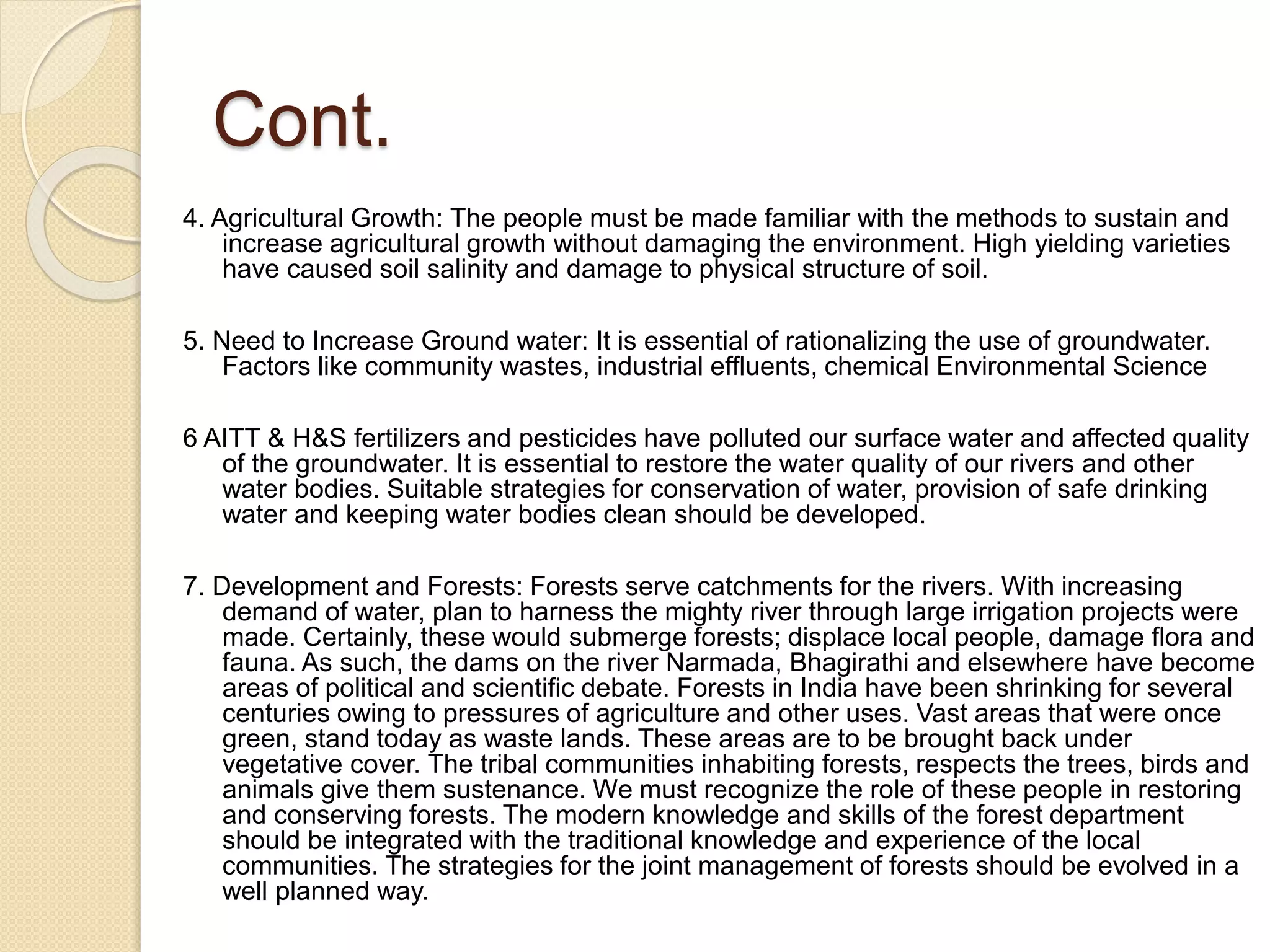 Cont.
4. Agricultural Growth: The people must be made familiar with the methods to sustain and
increase agricultural growth without damaging the environment. High yielding varieties
have caused soil salinity and damage to physical structure of soil.
5. Need to Increase Ground water: It is essential of rationalizing the use of groundwater.
Factors like community wastes, industrial effluents, chemical Environmental Science
6 AITT & H&S fertilizers and pesticides have polluted our surface water and affected quality
of the groundwater. It is essential to restore the water quality of our rivers and other
water bodies. Suitable strategies for conservation of water, provision of safe drinking
water and keeping water bodies clean should be developed.
7. Development and Forests: Forests serve catchments for the rivers. With increasing
demand of water, plan to harness the mighty river through large irrigation projects were
made. Certainly, these would submerge forests; displace local people, damage flora and
fauna. As such, the dams on the river Narmada, Bhagirathi and elsewhere have become
areas of political and scientific debate. Forests in India have been shrinking for several
centuries owing to pressures of agriculture and other uses. Vast areas that were once
green, stand today as waste lands. These areas are to be brought back under
vegetative cover. The tribal communities inhabiting forests, respects the trees, birds and
animals give them sustenance. We must recognize the role of these people in restoring
and conserving forests. The modern knowledge and skills of the forest department
should be integrated with the traditional knowledge and experience of the local
communities. The strategies for the joint management of forests should be evolved in a
well planned way.
 