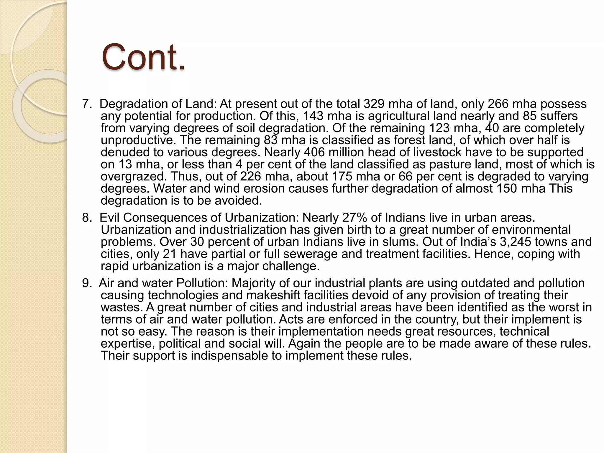 Cont.
7. Degradation of Land: At present out of the total 329 mha of land, only 266 mha possess
any potential for production. Of this, 143 mha is agricultural land nearly and 85 suffers
from varying degrees of soil degradation. Of the remaining 123 mha, 40 are completely
unproductive. The remaining 83 mha is classified as forest land, of which over half is
denuded to various degrees. Nearly 406 million head of livestock have to be supported
on 13 mha, or less than 4 per cent of the land classified as pasture land, most of which is
overgrazed. Thus, out of 226 mha, about 175 mha or 66 per cent is degraded to varying
degrees. Water and wind erosion causes further degradation of almost 150 mha This
degradation is to be avoided.
8. Evil Consequences of Urbanization: Nearly 27% of Indians live in urban areas.
Urbanization and industrialization has given birth to a great number of environmental
problems. Over 30 percent of urban Indians live in slums. Out of India’s 3,245 towns and
cities, only 21 have partial or full sewerage and treatment facilities. Hence, coping with
rapid urbanization is a major challenge.
9. Air and water Pollution: Majority of our industrial plants are using outdated and pollution
causing technologies and makeshift facilities devoid of any provision of treating their
wastes. A great number of cities and industrial areas have been identified as the worst in
terms of air and water pollution. Acts are enforced in the country, but their implement is
not so easy. The reason is their implementation needs great resources, technical
expertise, political and social will. Again the people are to be made aware of these rules.
Their support is indispensable to implement these rules.
 