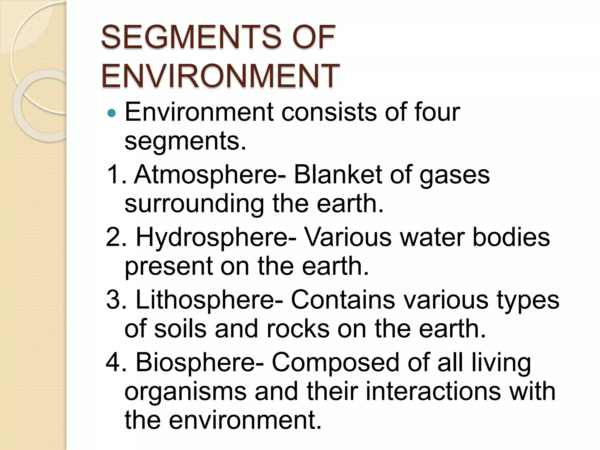 SEGMENTS OF
ENVIRONMENT
 Environment consists of four
segments.
1. Atmosphere- Blanket of gases
surrounding the earth.
2. Hydrosphere- Various water bodies
present on the earth.
3. Lithosphere- Contains various types
of soils and rocks on the earth.
4. Biosphere- Composed of all living
organisms and their interactions with
the environment.
 
