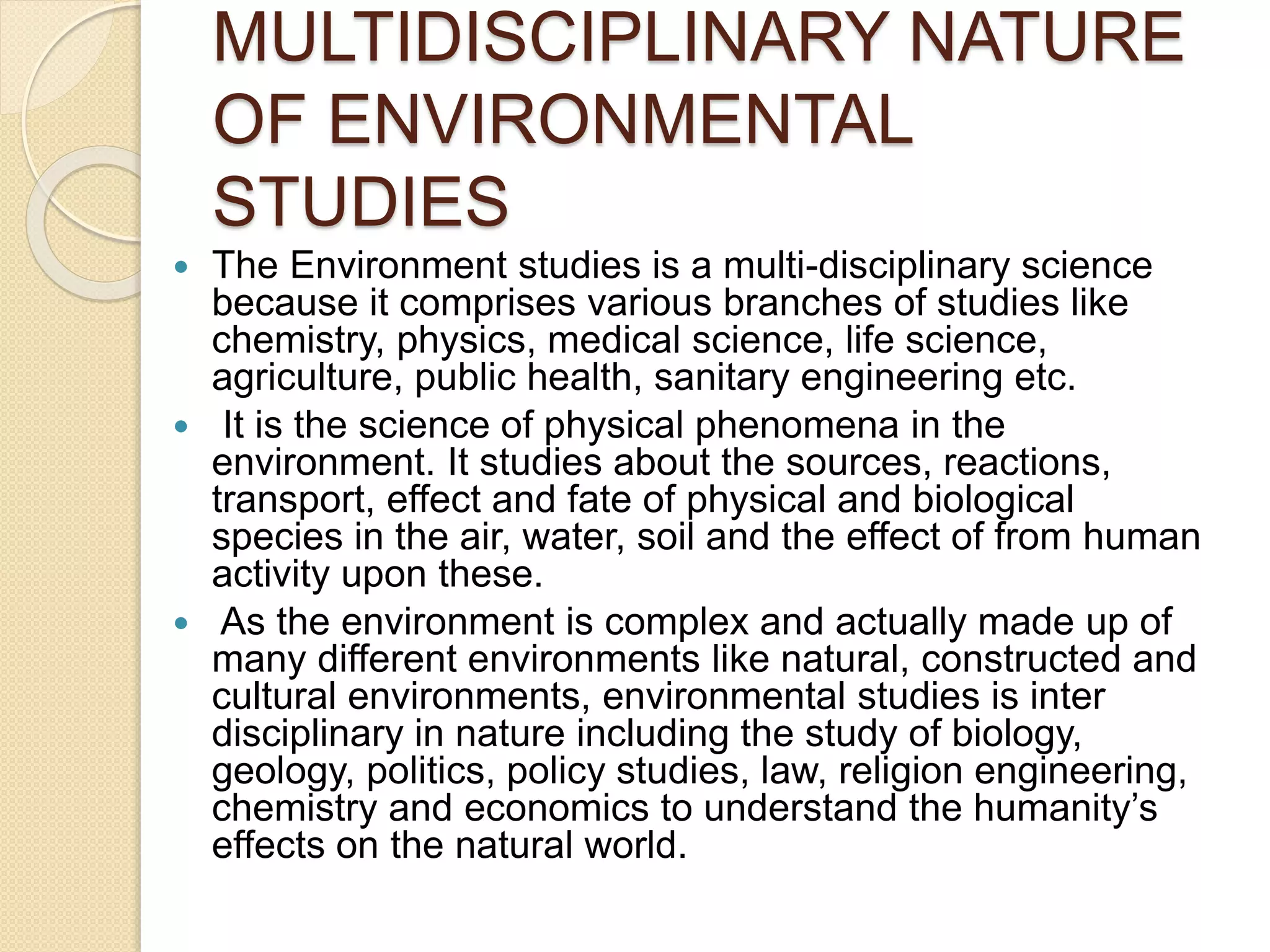 MULTIDISCIPLINARY NATURE
OF ENVIRONMENTAL
STUDIES
 The Environment studies is a multi-disciplinary science
because it comprises various branches of studies like
chemistry, physics, medical science, life science,
agriculture, public health, sanitary engineering etc.
 It is the science of physical phenomena in the
environment. It studies about the sources, reactions,
transport, effect and fate of physical and biological
species in the air, water, soil and the effect of from human
activity upon these.
 As the environment is complex and actually made up of
many different environments like natural, constructed and
cultural environments, environmental studies is inter
disciplinary in nature including the study of biology,
geology, politics, policy studies, law, religion engineering,
chemistry and economics to understand the humanity’s
effects on the natural world.
 