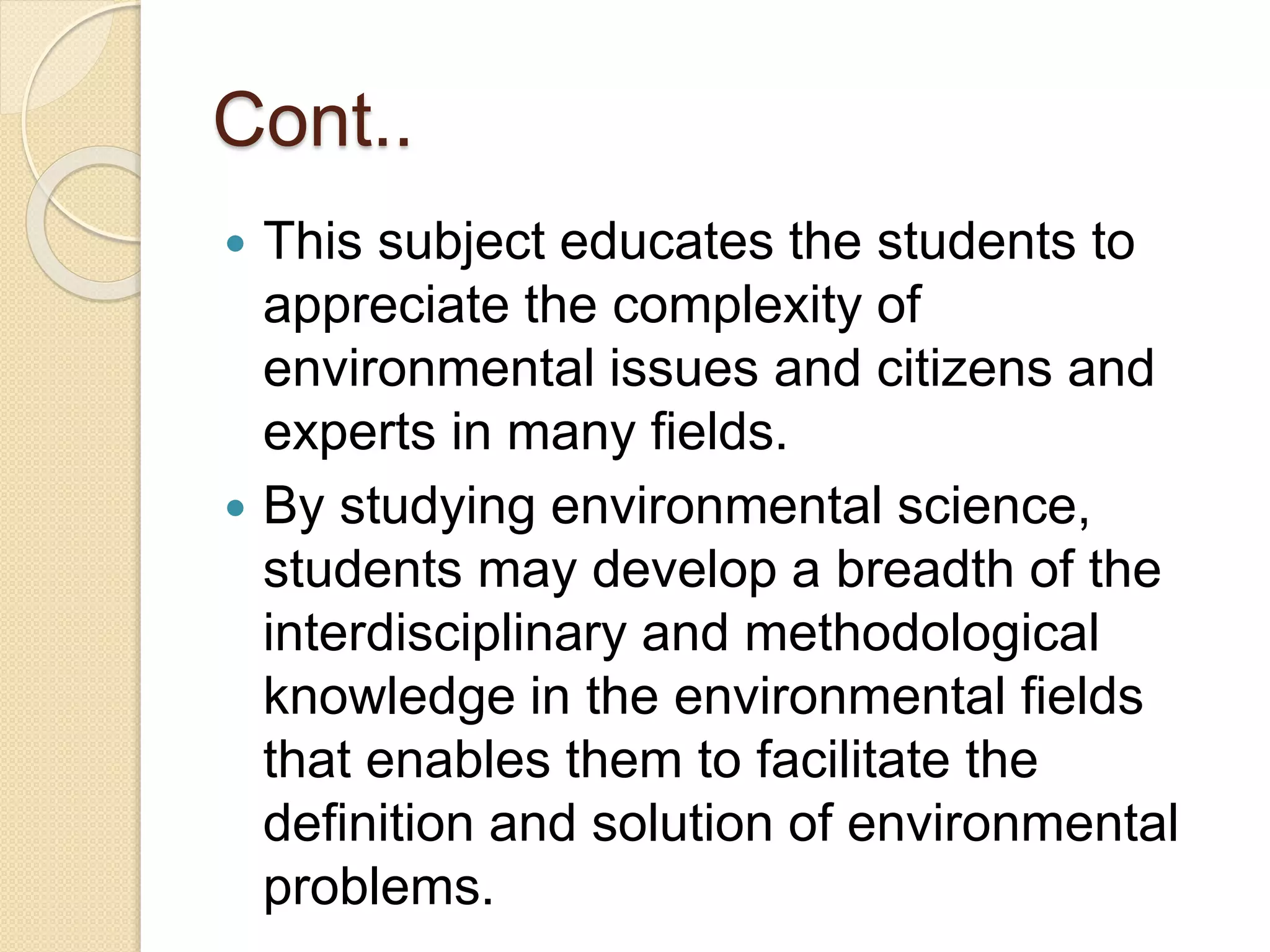 Cont..
 This subject educates the students to
appreciate the complexity of
environmental issues and citizens and
experts in many fields.
 By studying environmental science,
students may develop a breadth of the
interdisciplinary and methodological
knowledge in the environmental fields
that enables them to facilitate the
definition and solution of environmental
problems.
 
