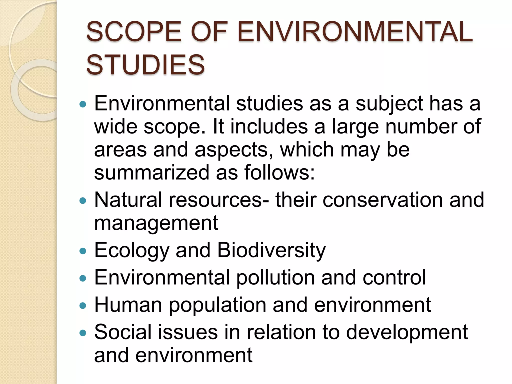 SCOPE OF ENVIRONMENTAL
STUDIES
 Environmental studies as a subject has a
wide scope. It includes a large number of
areas and aspects, which may be
summarized as follows:
 Natural resources- their conservation and
management
 Ecology and Biodiversity
 Environmental pollution and control
 Human population and environment
 Social issues in relation to development
and environment
 