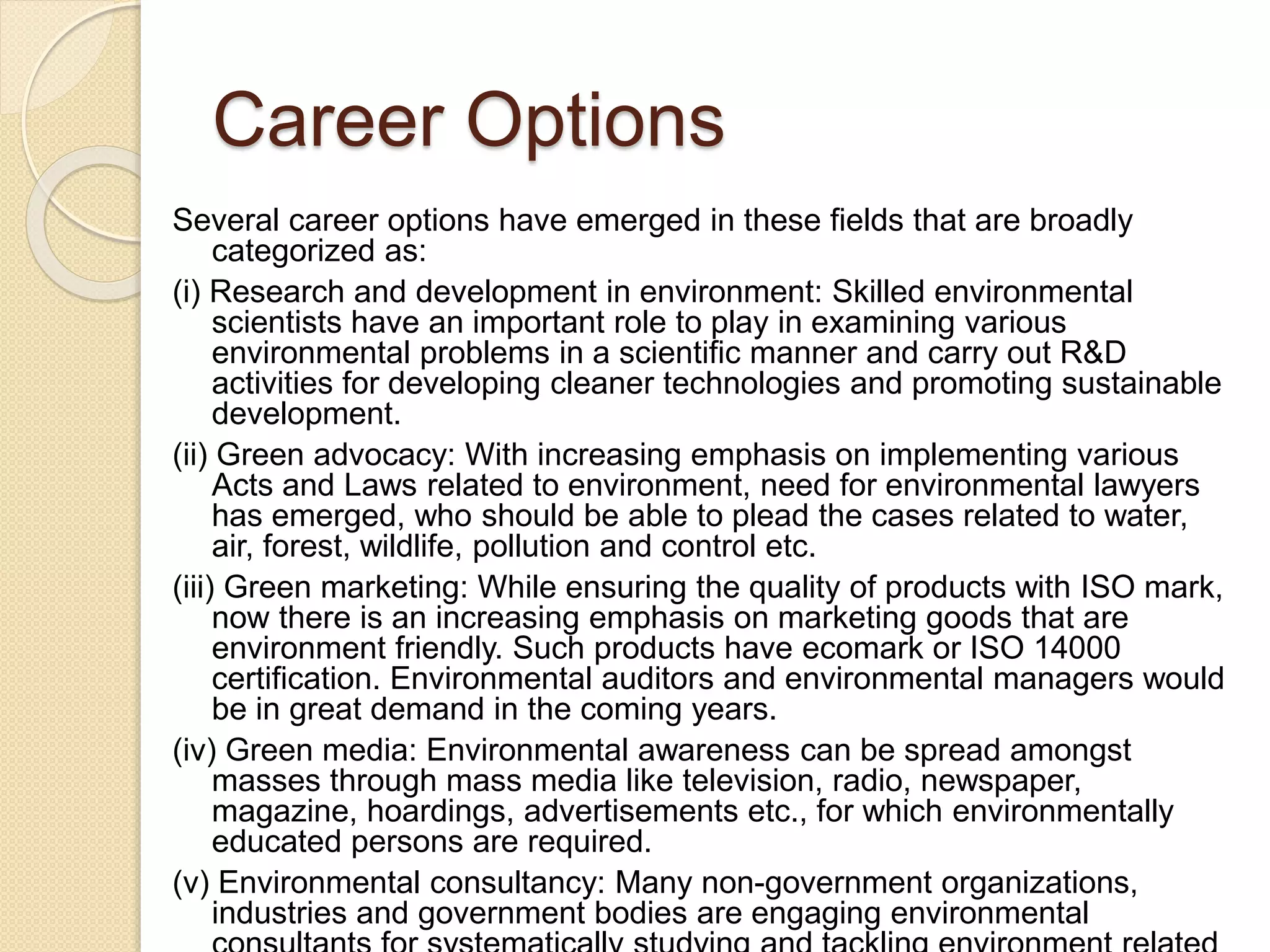 Career Options
Several career options have emerged in these fields that are broadly
categorized as:
(i) Research and development in environment: Skilled environmental
scientists have an important role to play in examining various
environmental problems in a scientific manner and carry out R&D
activities for developing cleaner technologies and promoting sustainable
development.
(ii) Green advocacy: With increasing emphasis on implementing various
Acts and Laws related to environment, need for environmental lawyers
has emerged, who should be able to plead the cases related to water,
air, forest, wildlife, pollution and control etc.
(iii) Green marketing: While ensuring the quality of products with ISO mark,
now there is an increasing emphasis on marketing goods that are
environment friendly. Such products have ecomark or ISO 14000
certification. Environmental auditors and environmental managers would
be in great demand in the coming years.
(iv) Green media: Environmental awareness can be spread amongst
masses through mass media like television, radio, newspaper,
magazine, hoardings, advertisements etc., for which environmentally
educated persons are required.
(v) Environmental consultancy: Many non-government organizations,
industries and government bodies are engaging environmental
 