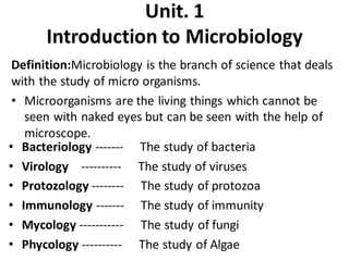 Unit. 1
Introduction to Microbiology
Definition:Microbiology is the branch of science that deals
with the study of micro organisms.
• Microorganisms are the living things which cannot be
seen with naked eyes but can be seen with the help of
microscope.
• Bacteriology ------- The study of bacteria
• Virology ---------- The study of viruses
• Protozology -------- The study of protozoa
• Immunology ------- The study of immunity
• Mycology ----------- The study of fungi
• Phycology ---------- The study of Algae
 