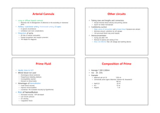 Arterial Cannula
• Long or diffuse-tipped cannula
• Minimize risk of dislodgement of atheroma in the ascending or transverse
aorta
• Axillary –subclavian artery, innimonate artery, LV apex
• In special circumstances
• Limitations and more complications
• Dissection of aorta
• All sites of arterial cannulation
• Prompt recognition and surgical correction
• TEE helpful for diagnosis
Other circuits
• Tubing sizes and lengths and connectors
• Should minmize blood velocity and priming volume
• Search for better biomaterials
• Cardiotomy suction
• Major source of microemboli and activated blood (humeral and cellular)
• Minimize amount, substition by cell salvage
• Cell processed blood may pose hazards
• Hemoconcentrator
• During and after CPB
• Removal of plasma and raising of Hct
• More cost effective than cell salvage and washing devices
Prime Fluid
• Ideally close to ECF
• Whole blood not used
• Homologous blood syndrome
• Postperfusion bleeding diathesis
• Incompatibility reaction
• Demand on blood banks
• Advantages of hemodilution
• Lower blood viscosity
• Improve microcirculation
• Counteract the increased viscosity by hypothermia
• Risk of hemodilution
• Decreased viscosity : SVR decreased
• Low oncotic pressure
• O2 carrying
• Coagulation factor
Composition of Prime
• Average 1,500-2,000ml
• Hct 20- 25%
• Example
• Balanced salt sol. RL 1250 ml
• Osmotically active agent (Mannitol, Dextran 40, Hexastarch)
100 ml
• NaHCO3 50 ml
• KCL 10 ml
• Heparin 1 ml
 