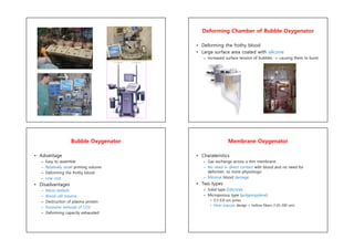 Deforming Chamber of Bubble Oxygenator
• Deforming the frothy blood
• Large surface area coated with silicone
– Increased surface tension of bubbles -> causing them to burst
Bubble Oxygenator
• Advantage
– Easy to assemble
– Relatively small priming volume
– Deforming the frothy blood
– Low cost
• Disadvantages
– Micro emboli
– Blood cell trauma
– Destruction of plasma protein
– Excessive removal of CO2
– Deforming capacity exhausted
Membrane Oxygenator
• Charateristics
– Gas exchange across a thin membrane
– No need in direct contact with blood and no need for
deformer; so more physiologic
– Minimal blood damage
• Two types
– Solid type (Silicone)
– Microporous type (polypropylene)
• 0.3-0.8-um pores
• Most popular design = hollow fibers (120-200 um)
 