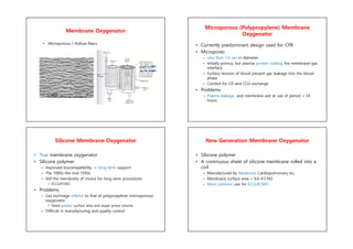 Membrane Oxygenator
• Microporous / Hollow fibers
Microporous (Polypropylene) Membrane
Oxygenator
• Currently predominant design used for CPB
• Micropores
– Less than 1.0 um in diameter
– Initially porous, but plasma protein coating the membrane-gas
interface
– Surface tension of blood prevent gas leakage into the blood
phase
– Conduit for O2 and CO2 exchange
• Problems
– Plasma leakage and membrane wet at use of period > 24
hours
Silicone Membrane Oxygenator
• True membrane oxygenator
• Silicone polymer
– Improved biocompatibility -> long-term support
– The 1980s-the mid-1990s
– Still the membrane of choice for long-term procedures
• ECLS/ECMO
• Problems
– Gas exchnage inferior to that of polypropylene (microporous)
oxygenator
• Need greater surface area and larger prime volume
– Difficult in manufacturing and quality control
New Generation Membrane Oxygenator
• Silicone polymer
• A continuous sheet of silicone membrane rolled into a
coil
– Manufactured by Medtronic Cardiopulmonary Inc.
– Membrane surface area + 0.6-4.5 M2
– Most common use for ECLS/ECMO
 