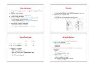Heat Exchanger
• Intergrated into oxygenator for warming and cooling of the blood
stream
• Exchange surface made of
– Stainless steel, aluminium, or polypropylene
• Counter-current mechanism
• Temperature difference between waterside and blood side
– Historic reports : maximum difference of 10 °C
– Recent recommendation : 6 °C and longer rewarming times
• To improve neurocognitive outcome
• Hyperthermic circulatory temperature
– Blood damage (protein denaturation
– Limit absolute maximum temperature (42 °C) in blood
Circuits
• Venous drainage by gravity into oxygenator
– Height difference between venae cavae and oxygenator > 20-30 cm
• Mechanical suction Not desirable
– Entrain air
– Suck the vena cava walls against the cannula orifices
• Arterial blood return to the systemic circulation under pressure
Size of cannula
Adult Children
• SVC (1/3 of total flow) 28 24
• IVC (2/3 of total flow) 36 28
• Example: 1.8 m2 patient
– Total flow 5.4 l/min
– SVC 1.8 l/min, IVC 3.6 l/min
– SVC > 30 Fr, IVC > 34 Fr : Single cannula > 38 Fr
– 36-51 Fr cannula required.
Arterial Return
• Ascending aorta just proximal to inniminate artery
• Femoral artery access in
• Dissecting aortic aneurysm (0.2-3%)
• Reoperation
• Emergency
• Problems of femoral cannulation (more than ascending aorta
cannulation)
• Sepsis
• Formation of false aneurysm
• Development of lymphatic fistula
• Arterial cannula
• The narrowest part of CPB circuit
• Should be as short as possible
• As large as the diameter of vessel permits
• < 100 mmHg in full CBP flow
 