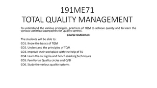 191ME71
TOTAL QUALITY MANAGEMENT
To understand the various principles, practices of TQM to achieve quality and to learn the
various statistical approaches for Quality control.
Course Outcomes:
The students will be able to:
CO1. Know the basics of TQM
CO2. Understand the principles of TQM
CO3. Improve their workplace with the help of 5S
CO4. Learn the six sigma and bench marking techniques
CO5. Familiarize Quality circles and QFD
CO6. Study the various quality systems
 