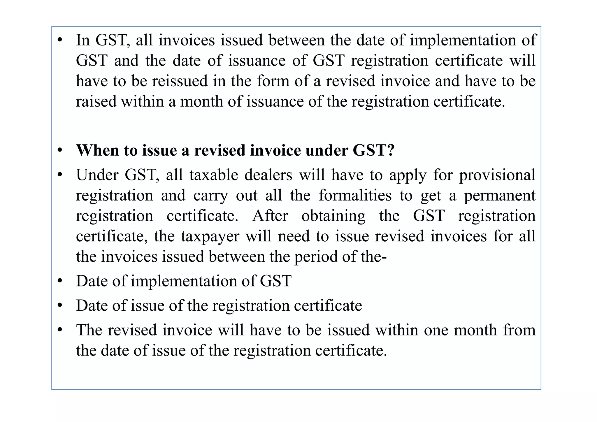 • In GST, all invoices issued between the date of implementation of
GST and the date of issuance of GST registration certificate will
have to be reissued in the form of a revised invoice and have to be
raised within a month of issuance of the registration certificate.
• When to issue a revised invoice under GST?
• Under GST, all taxable dealers will have to apply for provisional
registration and carry out all the formalities to get a permanent
registration certificate. After obtaining the GST registration
registration certificate. After obtaining the GST registration
certificate, the taxpayer will need to issue revised invoices for all
the invoices issued between the period of the-
• Date of implementation of GST
• Date of issue of the registration certificate
• The revised invoice will have to be issued within one month from
the date of issue of the registration certificate.
 