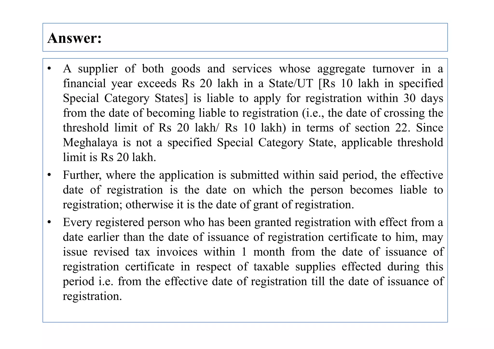 Answer:
• A supplier of both goods and services whose aggregate turnover in a
financial year exceeds Rs 20 lakh in a State/UT [Rs 10 lakh in specified
Special Category States] is liable to apply for registration within 30 days
from the date of becoming liable to registration (i.e., the date of crossing the
threshold limit of Rs 20 lakh/ Rs 10 lakh) in terms of section 22. Since
Meghalaya is not a specified Special Category State, applicable threshold
limit is Rs 20 lakh.
• Further, where the application is submitted within said period, the effective
• Further, where the application is submitted within said period, the effective
date of registration is the date on which the person becomes liable to
registration; otherwise it is the date of grant of registration.
• Every registered person who has been granted registration with effect from a
date earlier than the date of issuance of registration certificate to him, may
issue revised tax invoices within 1 month from the date of issuance of
registration certificate in respect of taxable supplies effected during this
period i.e. from the effective date of registration till the date of issuance of
registration.
 