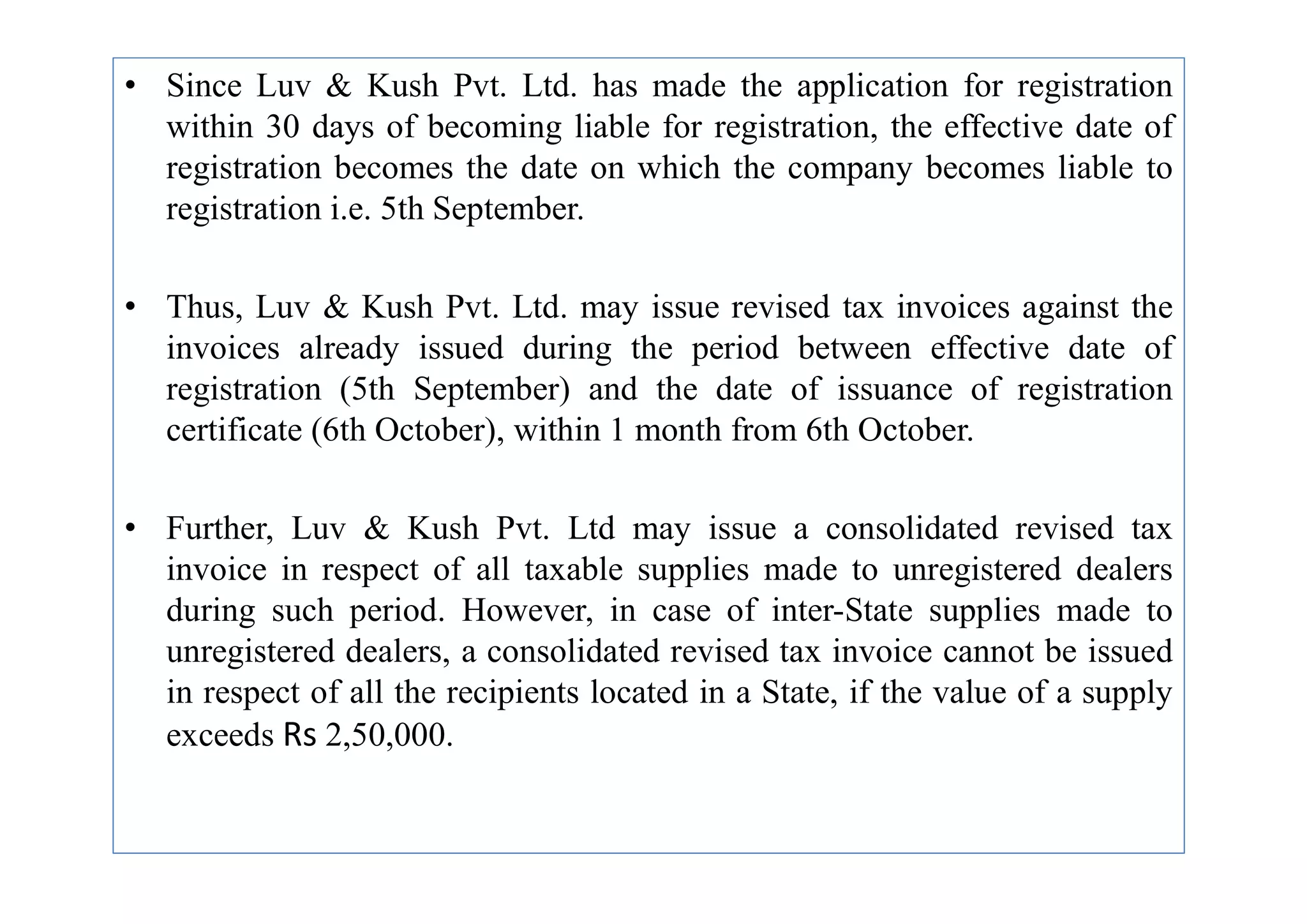 • Since Luv & Kush Pvt. Ltd. has made the application for registration
within 30 days of becoming liable for registration, the effective date of
registration becomes the date on which the company becomes liable to
registration i.e. 5th September.
• Thus, Luv & Kush Pvt. Ltd. may issue revised tax invoices against the
invoices already issued during the period between effective date of
registration (5th September) and the date of issuance of registration
certificate (6th October), within 1 month from 6th October.
• Further, Luv & Kush Pvt. Ltd may issue a consolidated revised tax
invoice in respect of all taxable supplies made to unregistered dealers
during such period. However, in case of inter-State supplies made to
unregistered dealers, a consolidated revised tax invoice cannot be issued
in respect of all the recipients located in a State, if the value of a supply
exceeds Rs 2,50,000.
 