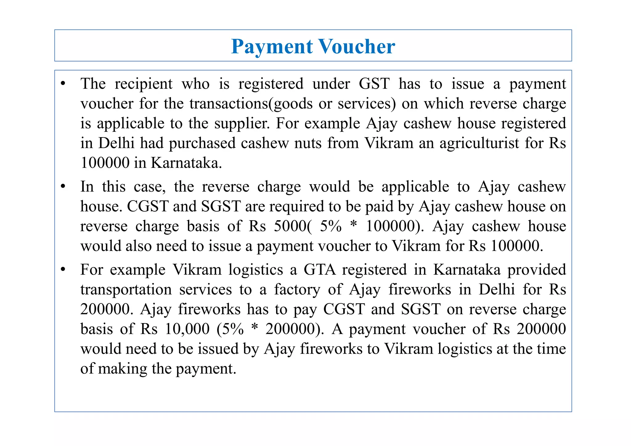 Payment Voucher
• The recipient who is registered under GST has to issue a payment
voucher for the transactions(goods or services) on which reverse charge
is applicable to the supplier. For example Ajay cashew house registered
in Delhi had purchased cashew nuts from Vikram an agriculturist for Rs
100000 in Karnataka.
• In this case, the reverse charge would be applicable to Ajay cashew
house. CGST and SGST are required to be paid by Ajay cashew house on
reverse charge basis of Rs 5000( 5% * 100000). Ajay cashew house
reverse charge basis of Rs 5000( 5% * 100000). Ajay cashew house
would also need to issue a payment voucher to Vikram for Rs 100000.
• For example Vikram logistics a GTA registered in Karnataka provided
transportation services to a factory of Ajay fireworks in Delhi for Rs
200000. Ajay fireworks has to pay CGST and SGST on reverse charge
basis of Rs 10,000 (5% * 200000). A payment voucher of Rs 200000
would need to be issued by Ajay fireworks to Vikram logistics at the time
of making the payment.
 