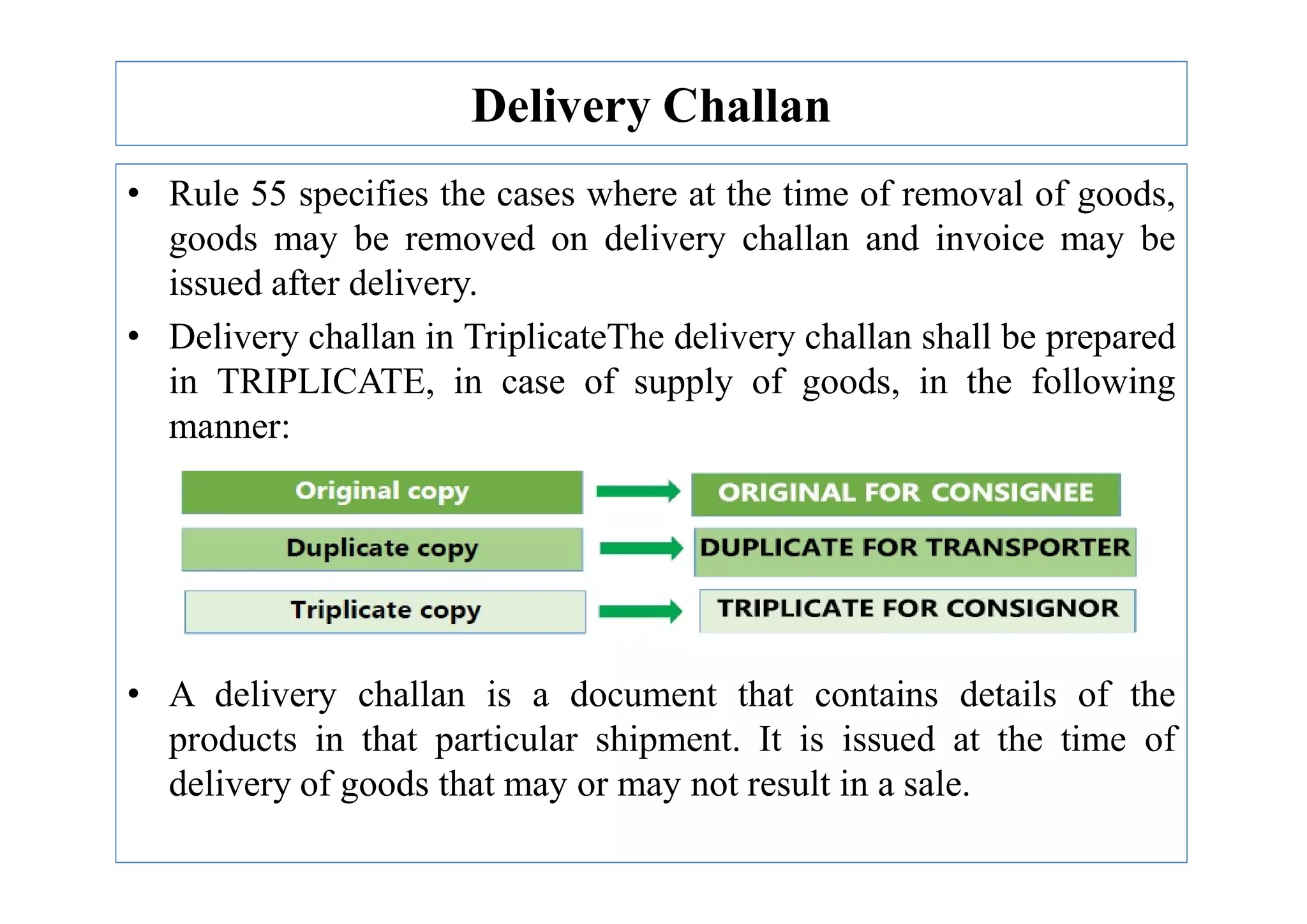 Delivery Challan
• Rule 55 specifies the cases where at the time of removal of goods,
goods may be removed on delivery challan and invoice may be
issued after delivery.
• Delivery challan in TriplicateThe delivery challan shall be prepared
in TRIPLICATE, in case of supply of goods, in the following
manner:
• A delivery challan is a document that contains details of the
products in that particular shipment. It is issued at the time of
delivery of goods that may or may not result in a sale.
 