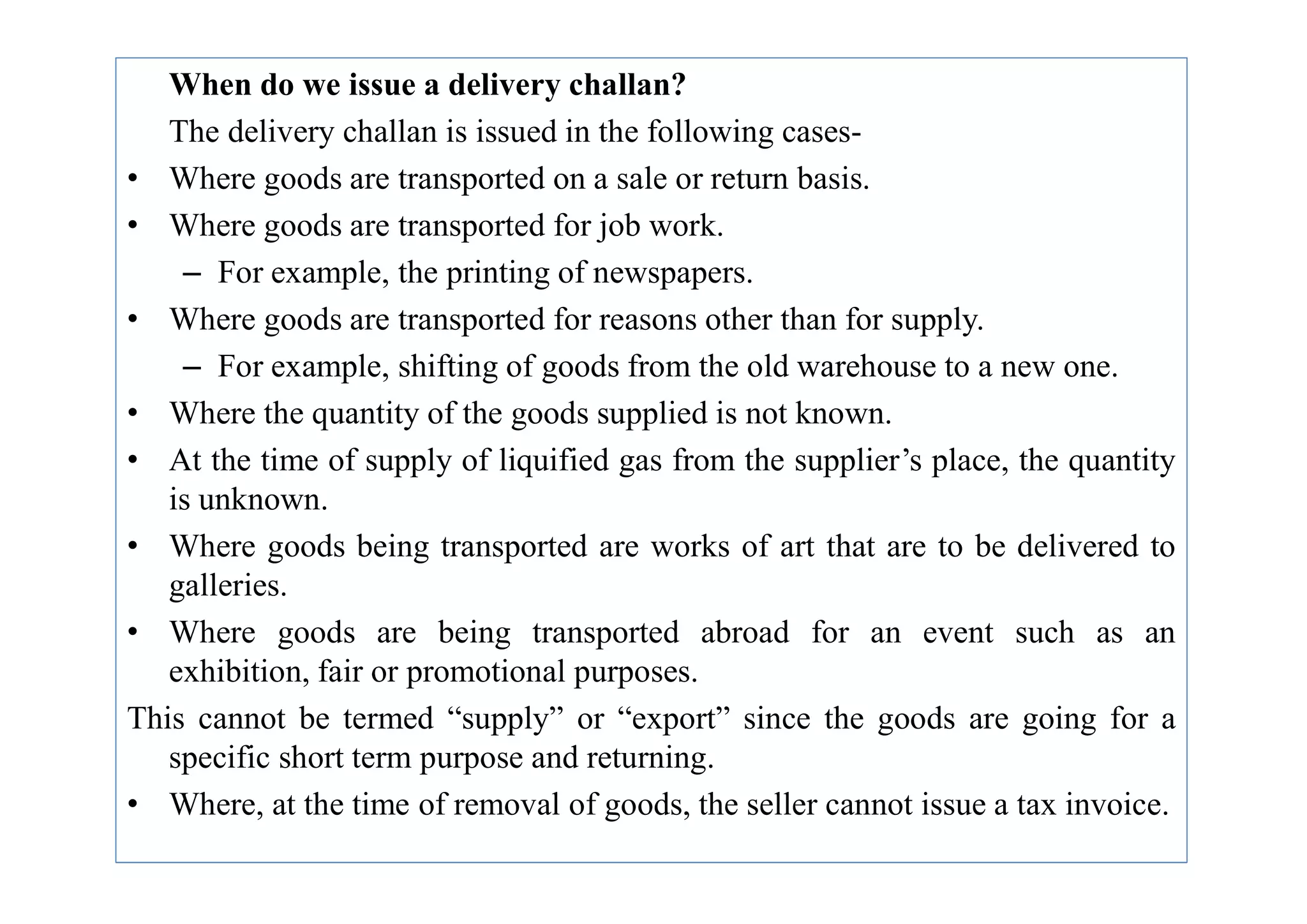 When do we issue a delivery challan?
The delivery challan is issued in the following cases-
• Where goods are transported on a sale or return basis.
• Where goods are transported for job work.
– For example, the printing of newspapers.
• Where goods are transported for reasons other than for supply.
– For example, shifting of goods from the old warehouse to a new one.
• Where the quantity of the goods supplied is not known.
• At the time of supply of liquified gas from the supplier’s place, the quantity
• At the time of supply of liquified gas from the supplier’s place, the quantity
is unknown.
• Where goods being transported are works of art that are to be delivered to
galleries.
• Where goods are being transported abroad for an event such as an
exhibition, fair or promotional purposes.
This cannot be termed “supply” or “export” since the goods are going for a
specific short term purpose and returning.
• Where, at the time of removal of goods, the seller cannot issue a tax invoice.
 