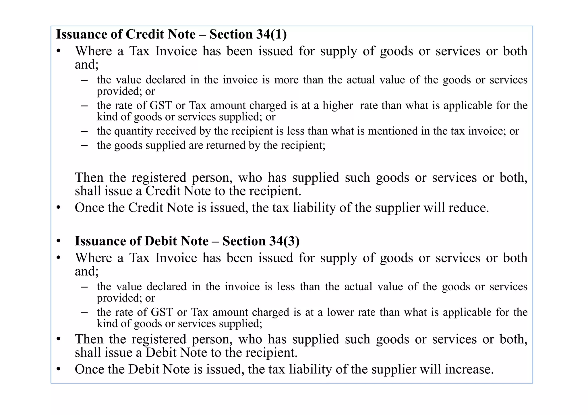 Issuance of Credit Note – Section 34(1)
• Where a Tax Invoice has been issued for supply of goods or services or both
and;
– the value declared in the invoice is more than the actual value of the goods or services
provided; or
– the rate of GST or Tax amount charged is at a higher rate than what is applicable for the
kind of goods or services supplied; or
– the quantity received by the recipient is less than what is mentioned in the tax invoice; or
– the goods supplied are returned by the recipient;
Then the registered person, who has supplied such goods or services or both,
shall issue a Credit Note to the recipient.
• Once the Credit Note is issued, the tax liability of the supplier will reduce.
• Once the Credit Note is issued, the tax liability of the supplier will reduce.
• Issuance of Debit Note – Section 34(3)
• Where a Tax Invoice has been issued for supply of goods or services or both
and;
– the value declared in the invoice is less than the actual value of the goods or services
provided; or
– the rate of GST or Tax amount charged is at a lower rate than what is applicable for the
kind of goods or services supplied;
• Then the registered person, who has supplied such goods or services or both,
shall issue a Debit Note to the recipient.
• Once the Debit Note is issued, the tax liability of the supplier will increase.
 