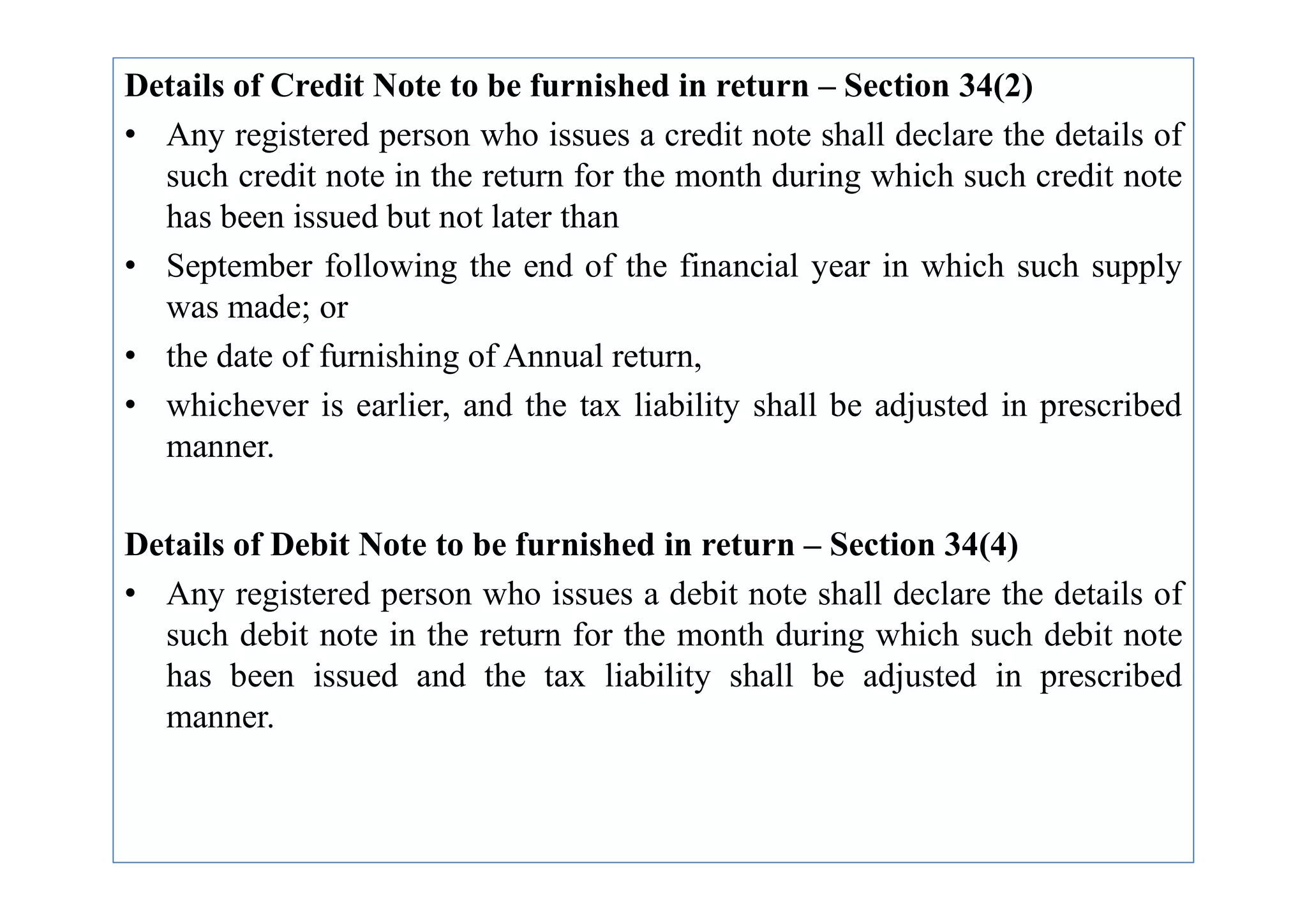Details of Credit Note to be furnished in return – Section 34(2)
• Any registered person who issues a credit note shall declare the details of
such credit note in the return for the month during which such credit note
has been issued but not later than
• September following the end of the financial year in which such supply
was made; or
• the date of furnishing of Annual return,
• whichever is earlier, and the tax liability shall be adjusted in prescribed
manner.
manner.
Details of Debit Note to be furnished in return – Section 34(4)
• Any registered person who issues a debit note shall declare the details of
such debit note in the return for the month during which such debit note
has been issued and the tax liability shall be adjusted in prescribed
manner.
 