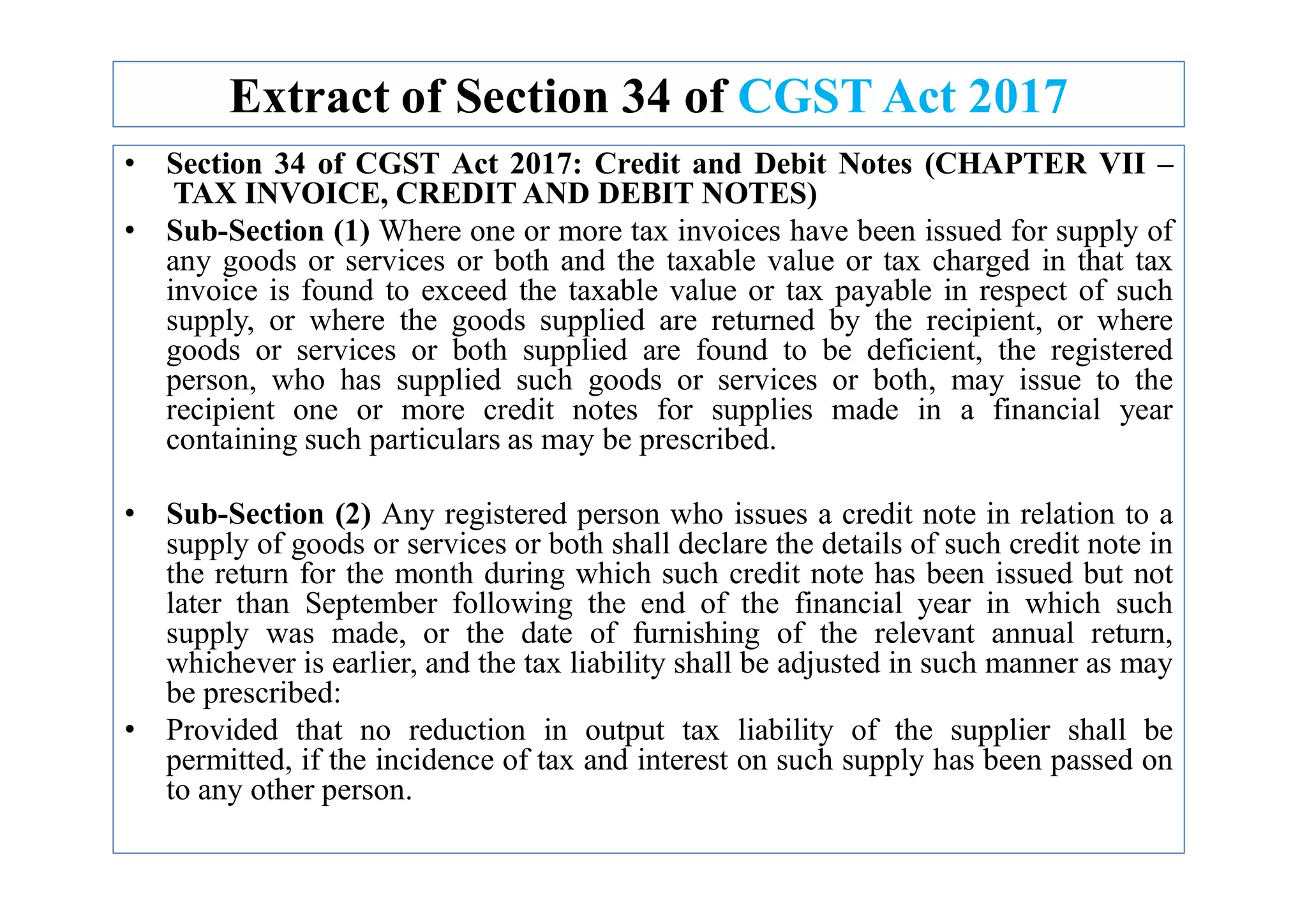 Extract of Section 34 of CGST Act 2017
• Section 34 of CGST Act 2017: Credit and Debit Notes (CHAPTER VII –
TAX INVOICE, CREDIT AND DEBIT NOTES)
• Sub-Section (1) Where one or more tax invoices have been issued for supply of
any goods or services or both and the taxable value or tax charged in that tax
invoice is found to exceed the taxable value or tax payable in respect of such
supply, or where the goods supplied are returned by the recipient, or where
goods or services or both supplied are found to be deficient, the registered
person, who has supplied such goods or services or both, may issue to the
recipient one or more credit notes for supplies made in a financial year
containing such particulars as may be prescribed.
• Sub-Section (2) Any registered person who issues a credit note in relation to a
supply of goods or services or both shall declare the details of such credit note in
the return for the month during which such credit note has been issued but not
later than September following the end of the financial year in which such
supply was made, or the date of furnishing of the relevant annual return,
whichever is earlier, and the tax liability shall be adjusted in such manner as may
be prescribed:
• Provided that no reduction in output tax liability of the supplier shall be
permitted, if the incidence of tax and interest on such supply has been passed on
to any other person.
 