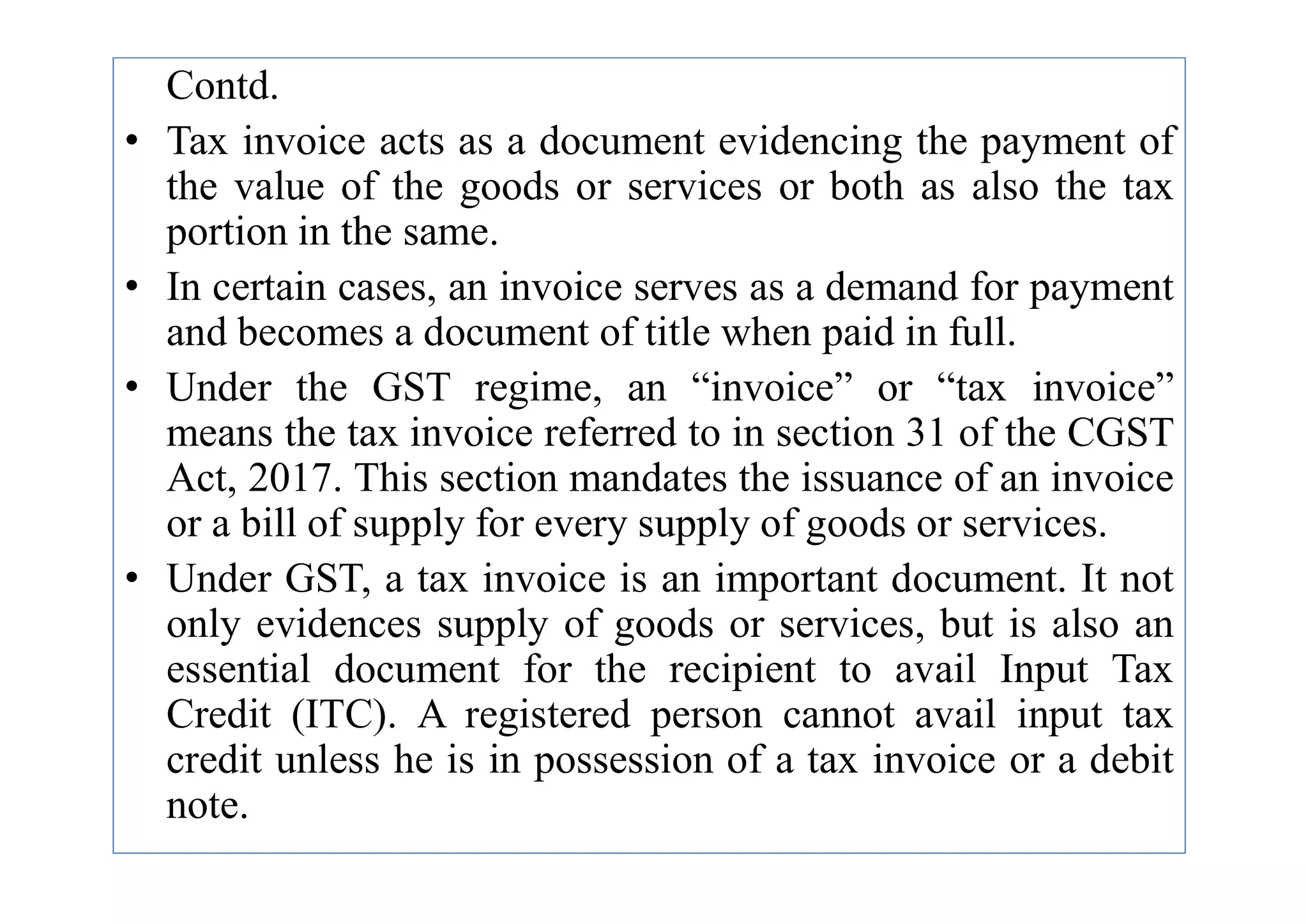 Contd.
• Tax invoice acts as a document evidencing the payment of
the value of the goods or services or both as also the tax
portion in the same.
• In certain cases, an invoice serves as a demand for payment
and becomes a document of title when paid in full.
• Under the GST regime, an “invoice” or “tax invoice”
means the tax invoice referred to in section 31 of the CGST
Act, 2017. This section mandates the issuance of an invoice
Act, 2017. This section mandates the issuance of an invoice
or a bill of supply for every supply of goods or services.
• Under GST, a tax invoice is an important document. It not
only evidences supply of goods or services, but is also an
essential document for the recipient to avail Input Tax
Credit (ITC). A registered person cannot avail input tax
credit unless he is in possession of a tax invoice or a debit
note.
 