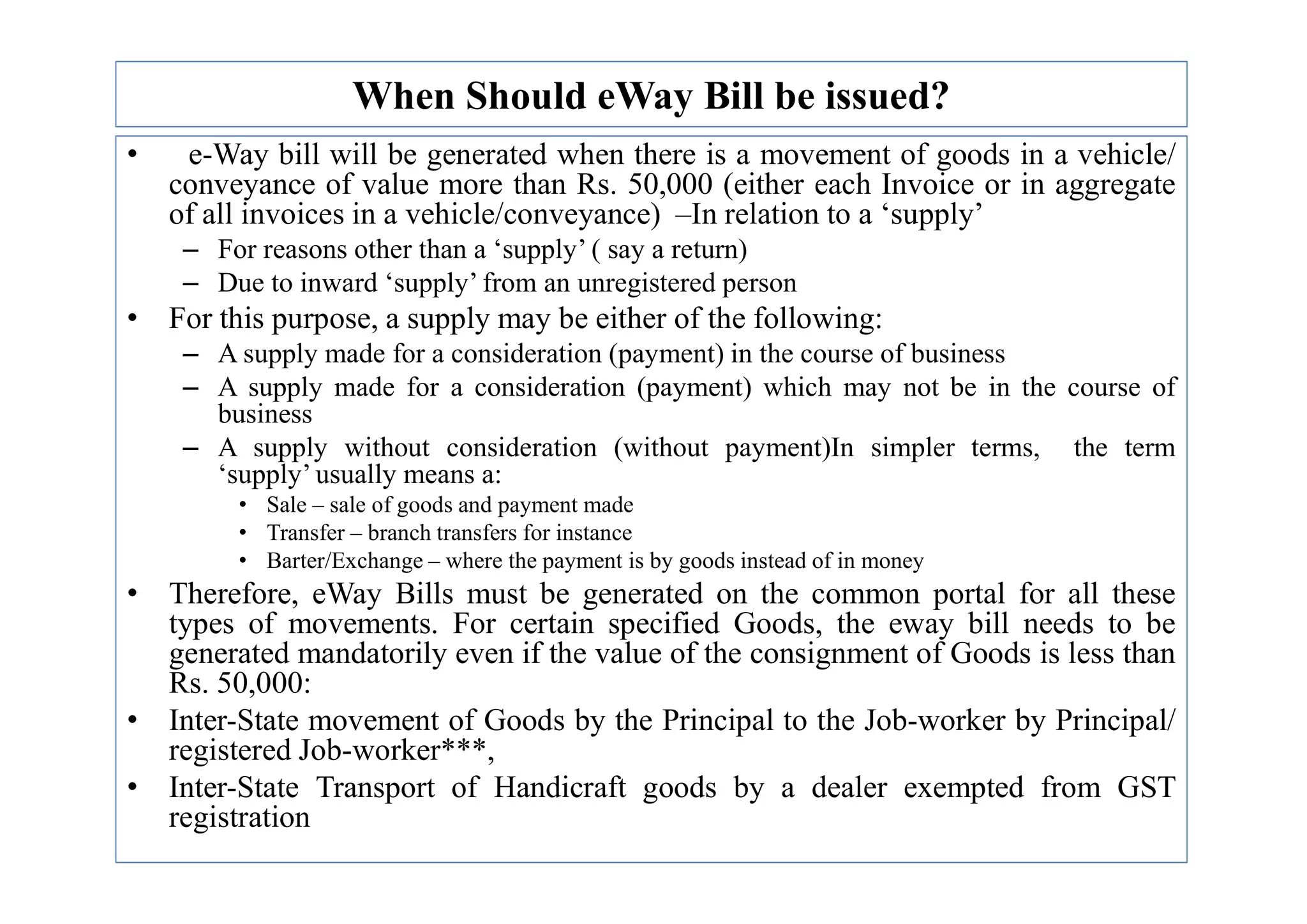 When Should eWay Bill be issued?
• e-Way bill will be generated when there is a movement of goods in a vehicle/
conveyance of value more than Rs. 50,000 (either each Invoice or in aggregate
of all invoices in a vehicle/conveyance) –In relation to a ‘supply’
– For reasons other than a ‘supply’ ( say a return)
– Due to inward ‘supply’ from an unregistered person
• For this purpose, a supply may be either of the following:
– A supply made for a consideration (payment) in the course of business
– A supply made for a consideration (payment) which may not be in the course of
business
– A supply without consideration (without payment)In simpler terms, the term
‘supply’ usually means a:
– A supply without consideration (without payment)In simpler terms, the term
‘supply’ usually means a:
• Sale – sale of goods and payment made
• Transfer – branch transfers for instance
• Barter/Exchange – where the payment is by goods instead of in money
• Therefore, eWay Bills must be generated on the common portal for all these
types of movements. For certain specified Goods, the eway bill needs to be
generated mandatorily even if the value of the consignment of Goods is less than
Rs. 50,000:
• Inter-State movement of Goods by the Principal to the Job-worker by Principal/
registered Job-worker***,
• Inter-State Transport of Handicraft goods by a dealer exempted from GST
registration
 