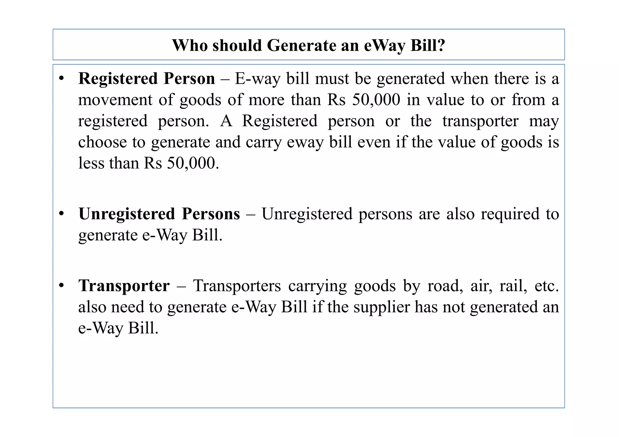Who should Generate an eWay Bill?
• Registered Person – E-way bill must be generated when there is a
movement of goods of more than Rs 50,000 in value to or from a
registered person. A Registered person or the transporter may
choose to generate and carry eway bill even if the value of goods is
less than Rs 50,000.
• Unregistered Persons – Unregistered persons are also required to
• Unregistered Persons – Unregistered persons are also required to
generate e-Way Bill.
• Transporter – Transporters carrying goods by road, air, rail, etc.
also need to generate e-Way Bill if the supplier has not generated an
e-Way Bill.
 
