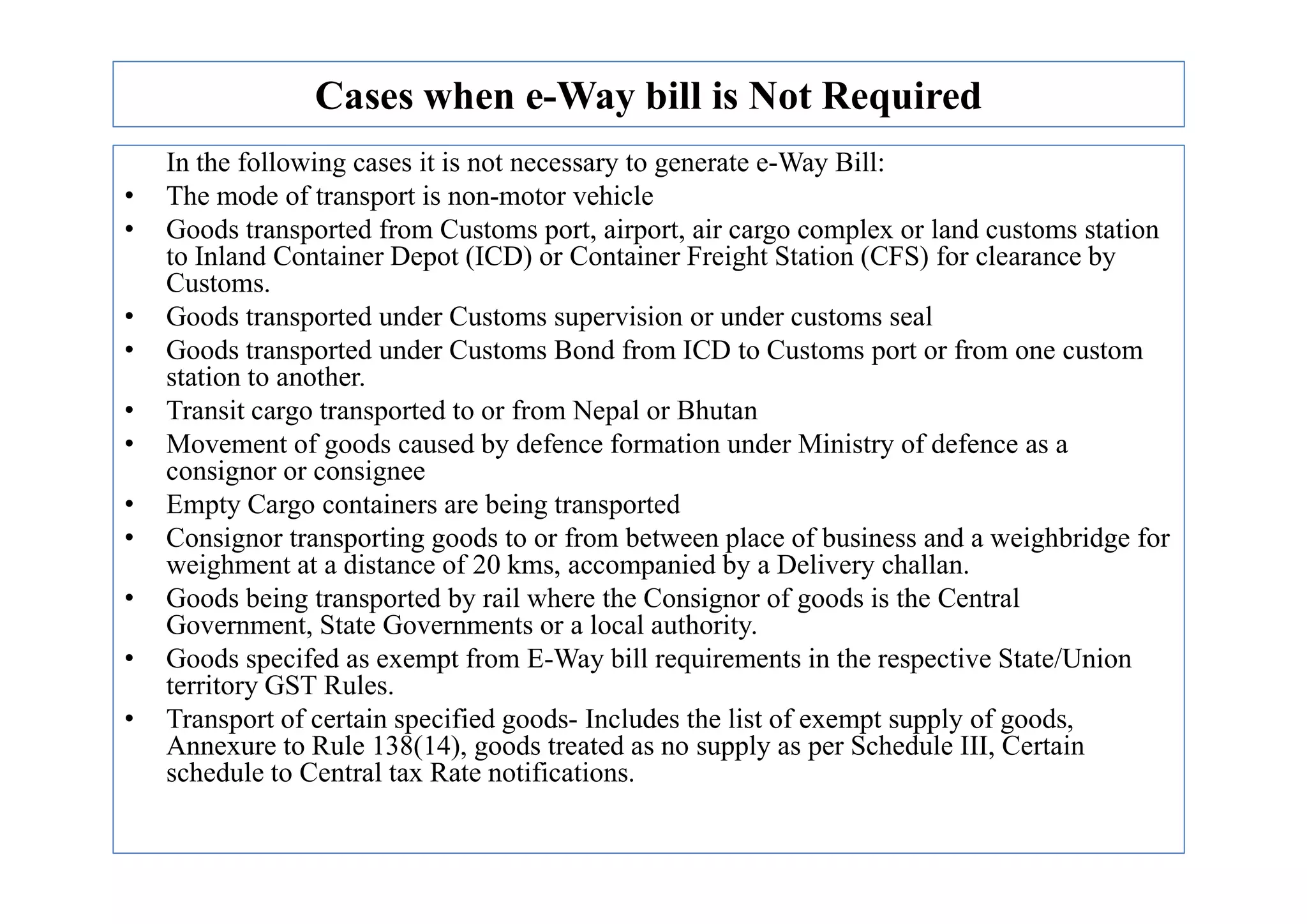 Cases when e-Way bill is Not Required
In the following cases it is not necessary to generate e-Way Bill:
• The mode of transport is non-motor vehicle
• Goods transported from Customs port, airport, air cargo complex or land customs station
to Inland Container Depot (ICD) or Container Freight Station (CFS) for clearance by
Customs.
• Goods transported under Customs supervision or under customs seal
• Goods transported under Customs Bond from ICD to Customs port or from one custom
station to another.
• Transit cargo transported to or from Nepal or Bhutan
• Movement of goods caused by defence formation under Ministry of defence as a
consignor or consignee
consignor or consignee
• Empty Cargo containers are being transported
• Consignor transporting goods to or from between place of business and a weighbridge for
weighment at a distance of 20 kms, accompanied by a Delivery challan.
• Goods being transported by rail where the Consignor of goods is the Central
Government, State Governments or a local authority.
• Goods specifed as exempt from E-Way bill requirements in the respective State/Union
territory GST Rules.
• Transport of certain specified goods- Includes the list of exempt supply of goods,
Annexure to Rule 138(14), goods treated as no supply as per Schedule III, Certain
schedule to Central tax Rate notifications.
 