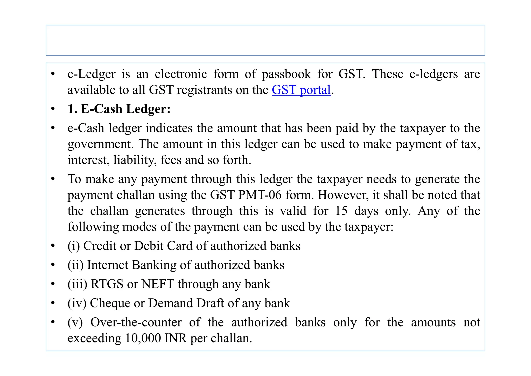 • e-Ledger is an electronic form of passbook for GST. These e-ledgers are
available to all GST registrants on the GST portal.
• 1. E-Cash Ledger:
• e-Cash ledger indicates the amount that has been paid by the taxpayer to the
government. The amount in this ledger can be used to make payment of tax,
interest, liability, fees and so forth.
• To make any payment through this ledger the taxpayer needs to generate the
payment challan using the GST PMT-06 form. However, it shall be noted that
payment challan using the GST PMT-06 form. However, it shall be noted that
the challan generates through this is valid for 15 days only. Any of the
following modes of the payment can be used by the taxpayer:
• (i) Credit or Debit Card of authorized banks
• (ii) Internet Banking of authorized banks
• (iii) RTGS or NEFT through any bank
• (iv) Cheque or Demand Draft of any bank
• (v) Over-the-counter of the authorized banks only for the amounts not
exceeding 10,000 INR per challan.
 