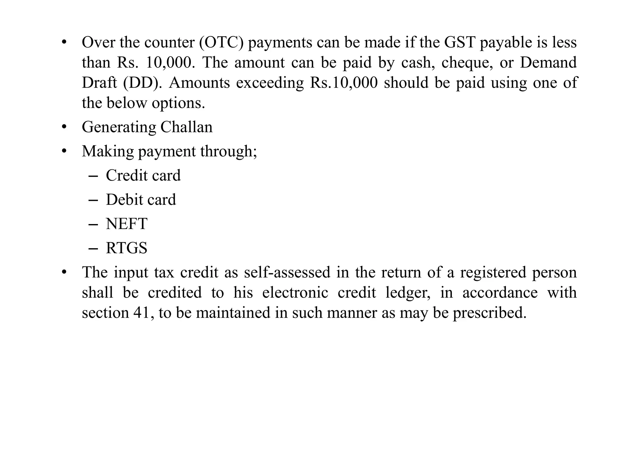 • Over the counter (OTC) payments can be made if the GST payable is less
than Rs. 10,000. The amount can be paid by cash, cheque, or Demand
Draft (DD). Amounts exceeding Rs.10,000 should be paid using one of
the below options.
• Generating Challan
• Making payment through;
– Credit card
– Debit card
– NEFT
– NEFT
– RTGS
• The input tax credit as self-assessed in the return of a registered person
shall be credited to his electronic credit ledger, in accordance with
section 41, to be maintained in such manner as may be prescribed.
 