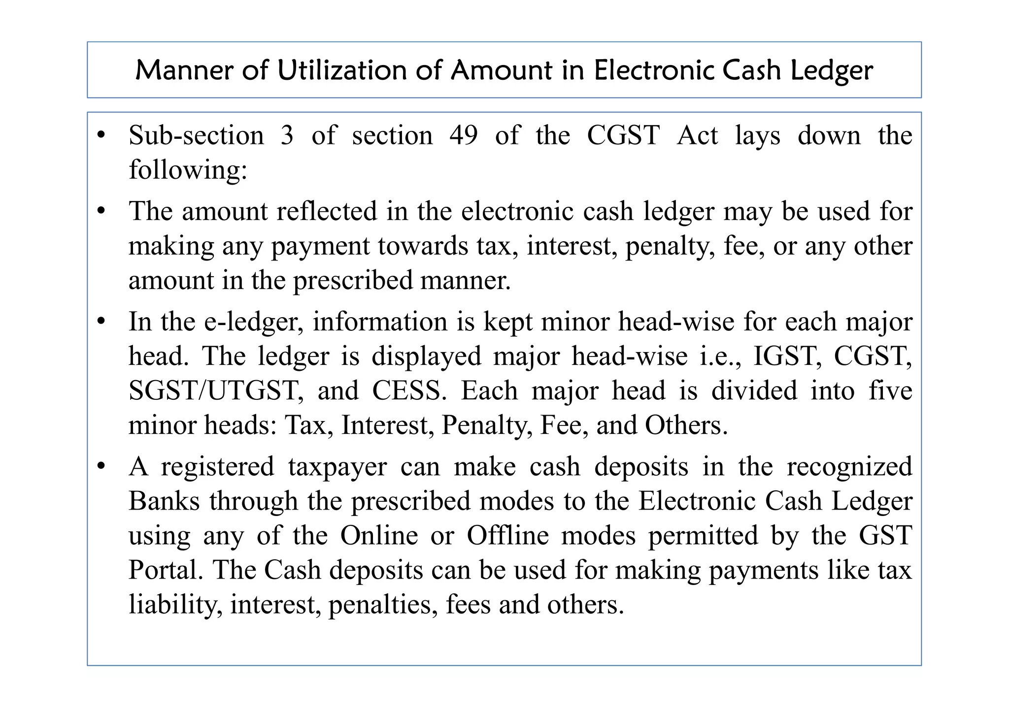 Manner of Utilization of Amount in Electronic Cash Ledger
• Sub-section 3 of section 49 of the CGST Act lays down the
following:
• The amount reflected in the electronic cash ledger may be used for
making any payment towards tax, interest, penalty, fee, or any other
amount in the prescribed manner.
• In the e-ledger, information is kept minor head-wise for each major
head. The ledger is displayed major head-wise i.e., IGST, CGST,
head. The ledger is displayed major head-wise i.e., IGST, CGST,
SGST/UTGST, and CESS. Each major head is divided into five
minor heads: Tax, Interest, Penalty, Fee, and Others.
• A registered taxpayer can make cash deposits in the recognized
Banks through the prescribed modes to the Electronic Cash Ledger
using any of the Online or Offline modes permitted by the GST
Portal. The Cash deposits can be used for making payments like tax
liability, interest, penalties, fees and others.
 