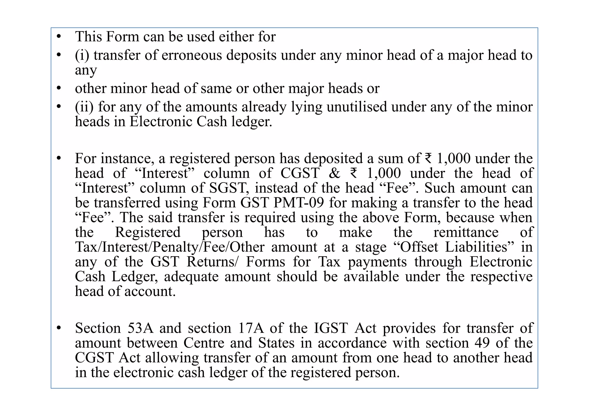 • This Form can be used either for
• (i) transfer of erroneous deposits under any minor head of a major head to
any
• other minor head of same or other major heads or
• (ii) for any of the amounts already lying unutilised under any of the minor
heads in Electronic Cash ledger.
• For instance, a registered person has deposited a sum of ₹ 1,000 under the
head of “Interest” column of CGST & ₹ 1,000 under the head of
“Interest” column of SGST, instead of the head “Fee”. Such amount can
be transferred using Form GST PMT-09 for making a transfer to the head
be transferred using Form GST PMT-09 for making a transfer to the head
“Fee”. The said transfer is required using the above Form, because when
the Registered person has to make the remittance of
Tax/Interest/Penalty/Fee/Other amount at a stage “Offset Liabilities” in
any of the GST Returns/ Forms for Tax payments through Electronic
Cash Ledger, adequate amount should be available under the respective
head of account.
• Section 53A and section 17A of the IGST Act provides for transfer of
amount between Centre and States in accordance with section 49 of the
CGST Act allowing transfer of an amount from one head to another head
in the electronic cash ledger of the registered person.
 