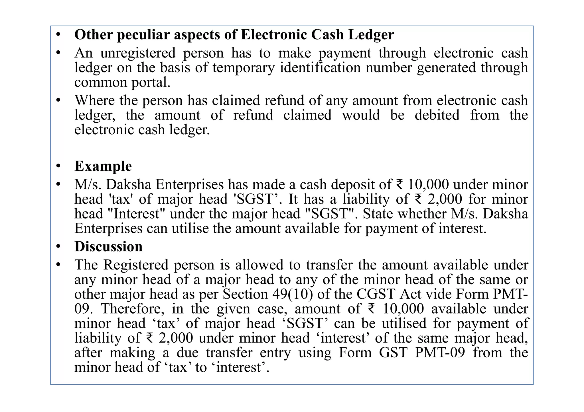 • Other peculiar aspects of Electronic Cash Ledger
• An unregistered person has to make payment through electronic cash
ledger on the basis of temporary identification number generated through
common portal.
• Where the person has claimed refund of any amount from electronic cash
ledger, the amount of refund claimed would be debited from the
electronic cash ledger.
• Example
• M/s. Daksha Enterprises has made a cash deposit of ₹ 10,000 under minor
head 'tax' of major head 'SGST’. It has a liability of ₹ 2,000 for minor
head "Interest" under the major head "SGST". State whether M/s. Daksha
head 'tax' of major head 'SGST’. It has a liability of ₹ 2,000 for minor
head "Interest" under the major head "SGST". State whether M/s. Daksha
Enterprises can utilise the amount available for payment of interest.
• Discussion
• The Registered person is allowed to transfer the amount available under
any minor head of a major head to any of the minor head of the same or
other major head as per Section 49(10) of the CGST Act vide Form PMT-
09. Therefore, in the given case, amount of ₹ 10,000 available under
minor head ‘tax’ of major head ‘SGST’ can be utilised for payment of
liability of ₹ 2,000 under minor head ‘interest’ of the same major head,
after making a due transfer entry using Form GST PMT-09 from the
minor head of ‘tax’ to ‘interest’.
 