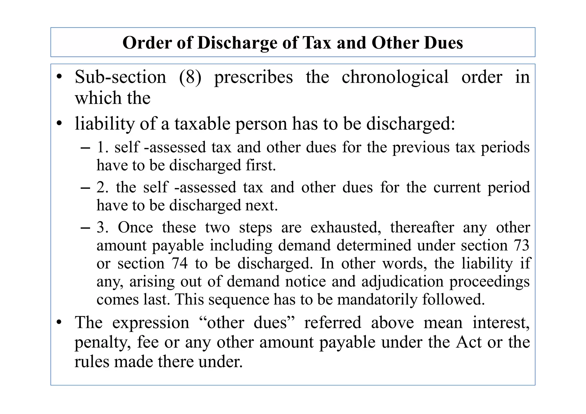 Order of Discharge of Tax and Other Dues
• Sub-section (8) prescribes the chronological order in
which the
• liability of a taxable person has to be discharged:
– 1. self -assessed tax and other dues for the previous tax periods
have to be discharged first.
– 2. the self -assessed tax and other dues for the current period
have to be discharged next.
have to be discharged next.
– 3. Once these two steps are exhausted, thereafter any other
amount payable including demand determined under section 73
or section 74 to be discharged. In other words, the liability if
any, arising out of demand notice and adjudication proceedings
comes last. This sequence has to be mandatorily followed.
• The expression “other dues” referred above mean interest,
penalty, fee or any other amount payable under the Act or the
rules made there under.
 