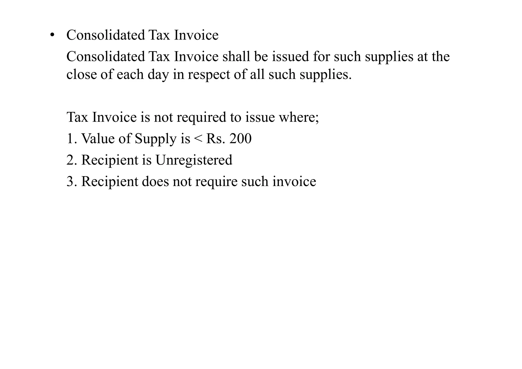 • Consolidated Tax Invoice
Consolidated Tax Invoice shall be issued for such supplies at the
close of each day in respect of all such supplies.
Tax Invoice is not required to issue where;
1. Value of Supply is < Rs. 200
2. Recipient is Unregistered
3. Recipient does not require such invoice
3. Recipient does not require such invoice
 