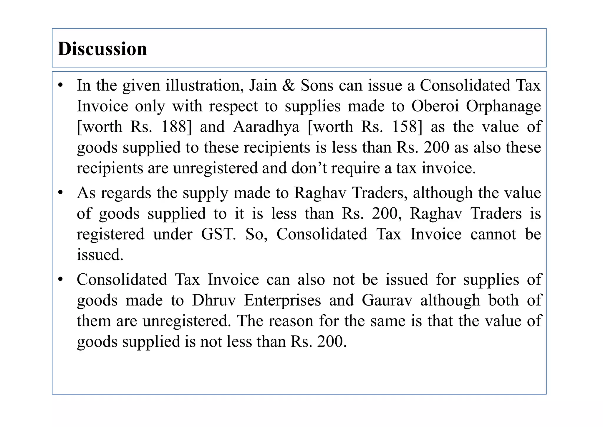 • In the given illustration, Jain & Sons can issue a Consolidated Tax
Invoice only with respect to supplies made to Oberoi Orphanage
[worth Rs. 188] and Aaradhya [worth Rs. 158] as the value of
goods supplied to these recipients is less than Rs. 200 as also these
recipients are unregistered and don’t require a tax invoice.
• As regards the supply made to Raghav Traders, although the value
of goods supplied to it is less than Rs. 200, Raghav Traders is
Discussion
of goods supplied to it is less than Rs. 200, Raghav Traders is
registered under GST. So, Consolidated Tax Invoice cannot be
issued.
• Consolidated Tax Invoice can also not be issued for supplies of
goods made to Dhruv Enterprises and Gaurav although both of
them are unregistered. The reason for the same is that the value of
goods supplied is not less than Rs. 200.
 
