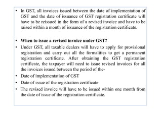 • In GST, all invoices issued between the date of implementation of
GST and the date of issuance of GST registration certificate will
have to be reissued in the form of a revised invoice and have to be
raised within a month of issuance of the registration certificate.
• When to issue a revised invoice under GST?
• Under GST, all taxable dealers will have to apply for provisional
registration and carry out all the formalities to get a permanent
registration certificate. After obtaining the GST registration
registration certificate. After obtaining the GST registration
certificate, the taxpayer will need to issue revised invoices for all
the invoices issued between the period of the-
• Date of implementation of GST
• Date of issue of the registration certificate
• The revised invoice will have to be issued within one month from
the date of issue of the registration certificate.
 