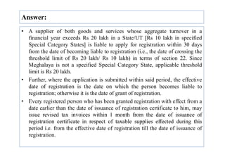 Answer:
• A supplier of both goods and services whose aggregate turnover in a
financial year exceeds Rs 20 lakh in a State/UT [Rs 10 lakh in specified
Special Category States] is liable to apply for registration within 30 days
from the date of becoming liable to registration (i.e., the date of crossing the
threshold limit of Rs 20 lakh/ Rs 10 lakh) in terms of section 22. Since
Meghalaya is not a specified Special Category State, applicable threshold
limit is Rs 20 lakh.
• Further, where the application is submitted within said period, the effective
• Further, where the application is submitted within said period, the effective
date of registration is the date on which the person becomes liable to
registration; otherwise it is the date of grant of registration.
• Every registered person who has been granted registration with effect from a
date earlier than the date of issuance of registration certificate to him, may
issue revised tax invoices within 1 month from the date of issuance of
registration certificate in respect of taxable supplies effected during this
period i.e. from the effective date of registration till the date of issuance of
registration.
 