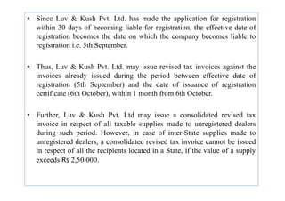 • Since Luv & Kush Pvt. Ltd. has made the application for registration
within 30 days of becoming liable for registration, the effective date of
registration becomes the date on which the company becomes liable to
registration i.e. 5th September.
• Thus, Luv & Kush Pvt. Ltd. may issue revised tax invoices against the
invoices already issued during the period between effective date of
registration (5th September) and the date of issuance of registration
certificate (6th October), within 1 month from 6th October.
• Further, Luv & Kush Pvt. Ltd may issue a consolidated revised tax
invoice in respect of all taxable supplies made to unregistered dealers
during such period. However, in case of inter-State supplies made to
unregistered dealers, a consolidated revised tax invoice cannot be issued
in respect of all the recipients located in a State, if the value of a supply
exceeds Rs 2,50,000.
 