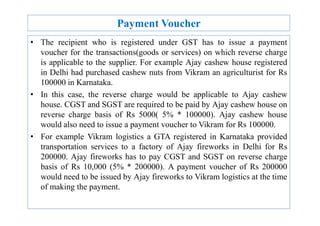 Payment Voucher
• The recipient who is registered under GST has to issue a payment
voucher for the transactions(goods or services) on which reverse charge
is applicable to the supplier. For example Ajay cashew house registered
in Delhi had purchased cashew nuts from Vikram an agriculturist for Rs
100000 in Karnataka.
• In this case, the reverse charge would be applicable to Ajay cashew
house. CGST and SGST are required to be paid by Ajay cashew house on
reverse charge basis of Rs 5000( 5% * 100000). Ajay cashew house
reverse charge basis of Rs 5000( 5% * 100000). Ajay cashew house
would also need to issue a payment voucher to Vikram for Rs 100000.
• For example Vikram logistics a GTA registered in Karnataka provided
transportation services to a factory of Ajay fireworks in Delhi for Rs
200000. Ajay fireworks has to pay CGST and SGST on reverse charge
basis of Rs 10,000 (5% * 200000). A payment voucher of Rs 200000
would need to be issued by Ajay fireworks to Vikram logistics at the time
of making the payment.
 