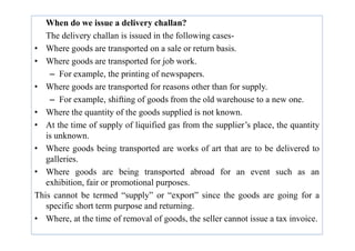 When do we issue a delivery challan?
The delivery challan is issued in the following cases-
• Where goods are transported on a sale or return basis.
• Where goods are transported for job work.
– For example, the printing of newspapers.
• Where goods are transported for reasons other than for supply.
– For example, shifting of goods from the old warehouse to a new one.
• Where the quantity of the goods supplied is not known.
• At the time of supply of liquified gas from the supplier’s place, the quantity
• At the time of supply of liquified gas from the supplier’s place, the quantity
is unknown.
• Where goods being transported are works of art that are to be delivered to
galleries.
• Where goods are being transported abroad for an event such as an
exhibition, fair or promotional purposes.
This cannot be termed “supply” or “export” since the goods are going for a
specific short term purpose and returning.
• Where, at the time of removal of goods, the seller cannot issue a tax invoice.
 
