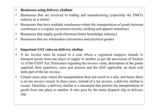 • Businesses using delivery challans
• Businesses that are involved in trading and manufacturing (especially the FMCG
industry as a whole)
• Businesses that have multiple warehouses where the transportation of goods between
warehouses is a regular occurrence (textile, clothing and apparel industries)
• Businesses that supply goods (furniture/home furnishings industry)
• Businesses that are wholesalers (electronics and electrical goods)
• Important GST rules on delivery challan
• A tax invoice must be issued in a case where a registered taxpayer intends to
• A tax invoice must be issued in a case where a registered taxpayer intends to
transport goods from one place of supply to another as per the provisions of Section
31 of the CGST Act. Particulars regarding the invoice value, description of the goods
supplied, their quantities, rates and amount and the GST applicable on them will
form part of the tax invoice.
• Certain cases arise where the transportation does not result in a sale, and hence there
is no tax invoice issued. In these cases, instead of a tax invoice, a delivery challan is
issued. Therefore, a delivery challan is a document that permits the transportation of
goods from one place to another. It also goes by the name dispatch slip or delivery
slip.
 