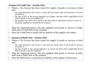 Issuance of Credit Note – Section 34(1)
• Where a Tax Invoice has been issued for supply of goods or services or both
and;
– the value declared in the invoice is more than the actual value of the goods or services
provided; or
– the rate of GST or Tax amount charged is at a higher rate than what is applicable for the
kind of goods or services supplied; or
– the quantity received by the recipient is less than what is mentioned in the tax invoice; or
– the goods supplied are returned by the recipient;
Then the registered person, who has supplied such goods or services or both,
shall issue a Credit Note to the recipient.
• Once the Credit Note is issued, the tax liability of the supplier will reduce.
• Once the Credit Note is issued, the tax liability of the supplier will reduce.
• Issuance of Debit Note – Section 34(3)
• Where a Tax Invoice has been issued for supply of goods or services or both
and;
– the value declared in the invoice is less than the actual value of the goods or services
provided; or
– the rate of GST or Tax amount charged is at a lower rate than what is applicable for the
kind of goods or services supplied;
• Then the registered person, who has supplied such goods or services or both,
shall issue a Debit Note to the recipient.
• Once the Debit Note is issued, the tax liability of the supplier will increase.
 
