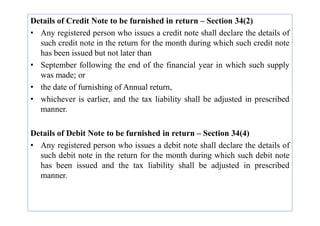 Details of Credit Note to be furnished in return – Section 34(2)
• Any registered person who issues a credit note shall declare the details of
such credit note in the return for the month during which such credit note
has been issued but not later than
• September following the end of the financial year in which such supply
was made; or
• the date of furnishing of Annual return,
• whichever is earlier, and the tax liability shall be adjusted in prescribed
manner.
manner.
Details of Debit Note to be furnished in return – Section 34(4)
• Any registered person who issues a debit note shall declare the details of
such debit note in the return for the month during which such debit note
has been issued and the tax liability shall be adjusted in prescribed
manner.
 
