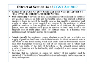 Extract of Section 34 of CGST Act 2017
• Section 34 of CGST Act 2017: Credit and Debit Notes (CHAPTER VII –
TAX INVOICE, CREDIT AND DEBIT NOTES)
• Sub-Section (1) Where one or more tax invoices have been issued for supply of
any goods or services or both and the taxable value or tax charged in that tax
invoice is found to exceed the taxable value or tax payable in respect of such
supply, or where the goods supplied are returned by the recipient, or where
goods or services or both supplied are found to be deficient, the registered
person, who has supplied such goods or services or both, may issue to the
recipient one or more credit notes for supplies made in a financial year
containing such particulars as may be prescribed.
• Sub-Section (2) Any registered person who issues a credit note in relation to a
supply of goods or services or both shall declare the details of such credit note in
the return for the month during which such credit note has been issued but not
later than September following the end of the financial year in which such
supply was made, or the date of furnishing of the relevant annual return,
whichever is earlier, and the tax liability shall be adjusted in such manner as may
be prescribed:
• Provided that no reduction in output tax liability of the supplier shall be
permitted, if the incidence of tax and interest on such supply has been passed on
to any other person.
 